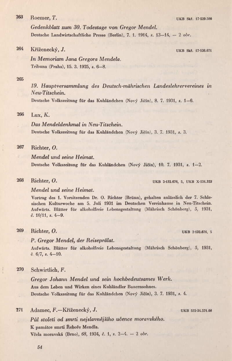 ^ Roemer, T. икв Ski. 17-529.500 Gedenkblatt zum 30. Todestage von Gregor Mendel. Deutsche Landwirtschaftliche Presse (Berlin), 7. 1. 1914, s. 13—14, — 2 obr. 264 Krizenecky, J. UKB Skf. 17-526.671 In Memoriam Jana Gregora Mendela. Tribuna (Praha), 15. 3. 1925, s. 6—8. 265 19. Hauptversammlung des Deutsch-mährischen Landeslehrervereines in Neu-Titschein. Deutsche Volkszeitung für das Kuhländchen (Novy Jièin), 8. 7. 1931, s. 1—6. Das Mendeldenkmal in Neu-Titschein. Deutsche Volkszeitung für das Kuhländchen (Novy Ji6ín), 3. 7. 1931, s. 3. 267 Richter, 0. Mendel und seine Heimat. Deutsche Volkszeitung für das Kuhländchen (Novy Jiéín), 10. 7. 1931, s. 1—2. 268 Richter, О. икв 2-132.676, 5, икв Х-524.323 Mendel und seine Heimat. Vortrag des 1. Vorsitzenden Dr. 0. Richter (Brünn), gehalten anlässlich der 7. Schle- sischen Kulturwoche am 5. Juli 1931 im Deutschen Vereinhause in Neu-Titschein. Aufwärts. Blätter für alkoholfreie Lebensgestaltung (Mährisch Schönberg), 5, 1931, P. Gregor Mendel, der Reiseprälat. Aufwärts. Blätter für alkoholfreie Lebensgestaltung (Mährisch Schönberg), 5, 1931, с 6/7, s. 4-10. 270 SchwirtUch, F. Gregor Johann Mendel und sein hochbedeutsames Werk. Aus dem Leben imd Wirken eines Kuhländler Bauernsohnes. Deutsche Volkszeitung für das Kuhländchen (Novy Ji6in), 3. 7. 1931, s. 4. 271 Adamec, F.—Krizenecky, J. икв 532-34.571.68 Pül stoleti od smrti nejslavnëjsiho ucence moravského. К památce smrti Ilehore Mendia. Vcela moravská (Brno), 6В, 1934, с. 1, s. 2—4. — 2 obr. 266 Lux, K. c. 10/11, s. 4-9. 269 Richter, 0. UKB 2-132.676, 5 54