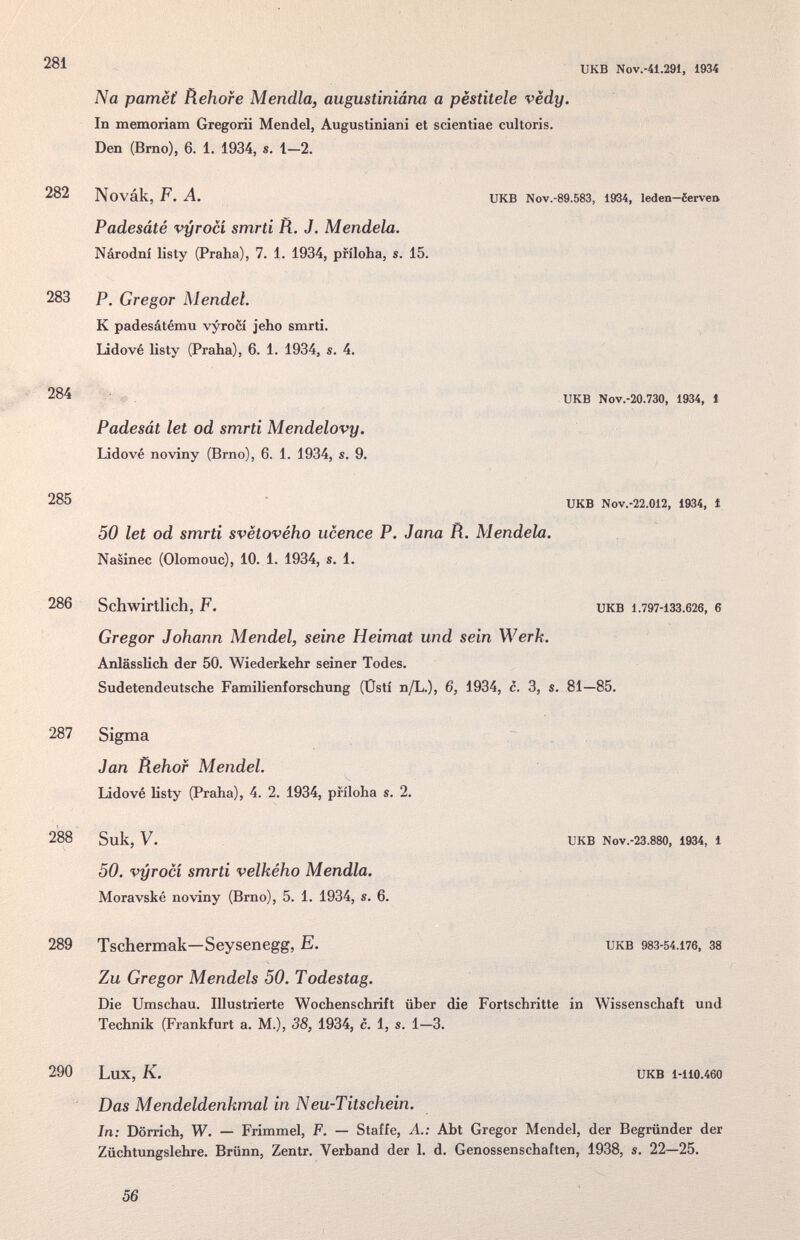 281 282 283 284 285 286 287 288 289 290 икв Nov.-41.291, 1934 Na pamëi Rehore Mendia, augustiniána a pestitele vëdy. In memoriam Gregorii Mendel, Augustiniani et scientiae cultoris. Den (Brno), 6. 1. 1934, s. 1—2. Novák, F. A. икв Nov.-89.583, 1934, leden-òerveQ Padesáté vyrocí smrti R. J. Mendela. Národní listy (Praha), 7. 1. 1934, príloha, s. 15. P. Gregor Mendel. К padesátému \'yroci jeho smrti. Lidové listy (Praha)j 6. 1. 1934, s. 4. UKB Nov.-20.730, 1934, 1 Padesát let od smrti Mendelovy, Lidové noviny (Brno), 6. 1. 1934, s. 9. икв Nov.-22.012, 1934, i 50 let od smrti svëtového ucence P. Jana R. Mendela. Nasinec (Olomouc), 10. 1. 1934, s. 1. Schwirtlich, F. UKB 1.797-133.626, 6 Gregor Johann Mendel, seine Heimat und sein Werk. Anlässlich der 50. Wiederkehr seiner Todes. Sudetendeutsche Familienforschung (Üsti n/L.), 6, 1934, c. 3, s. 81—85. Sigma Jan Rehof Mendel. Lidové listy (Praha), 4. 2. 1934, príloha s. 2. Suk, V. UKB Nov.-23.880. 1934, 1 50. vyrocí smrti velkého Mendia. Moravské noviny (Brno), 5. 1. 1934, s. 6. Tschermak—Seysenegg, E. икв 983-54.176, 38 Zu Gregor Mendels 50. Todestag. Die Umschau. Illustrierte Wochenschrift über die Fortschritte in Wissenschaft und Technik (Frankfurt a. M.), 38, 1934, c. 1, s. 1—3. Lux, K. UKB 1-110.460 Das Mendeldenkmal in Neu-Titschein. In: Dörrich, W. — Frimmel, F. — Staffe, A.: Abt Gregor Mendel, der Begründer der Züchtungslehre. Brünn, Zentr. Verband der 1. d. Genossenschaften, 1938, s. 22—25. 56