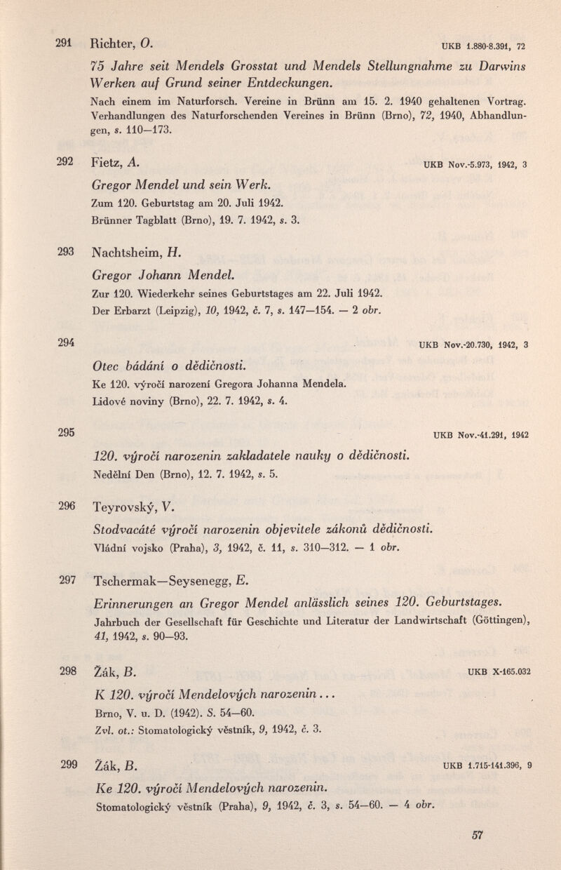 291 Richter, О. икв 1.880-8.391, п 75 Jahre seit Mendels Grosstat und Mendels Stellungnahme zu Darwins Werken auf Grund seiner Entdeckungen. Nach einem im Naturforsch. Vereine in Brünn am 15. 2. 1940 gehaltenen Vortrag. Verhandlungen des Naturforschenden Vereines in Brünn (Brno), 72, 1940, Abhandlun¬ gen, s. 110—173. 292 Fietz, A. Gregor Mendel und sein Werk. Zum 120. Geburtstag am 20. Juli 1942. Brünnor Tagblatt (Brno), 19. 7. 1942, s. 3. UKB Nov.-5.973, 1942, 3 293 Nachtsheim, H. Gregor Johann Mendel. Zur 120. Wiederkehr seines Geburtstages am 22. Juli 1942. Der Erbarzt (Leipzig), 10, 1942, c. 7, s. 147—154. — 2 obr. 294 UKB Nov.-20.730, 1942, 3 Otec bádáni о dëdicnosti. Ке 120. vyrocí narozeni Gregora Johanna Mendela. lidové noviny (Brno), 22. 7. 1942, s. 4. 295 - UKB Nov.-41.291, 1942 120. vyroci narozenin zakladatele nauky o dëdicnosti. Nedélní Den (Brno), 12. 7. 1942, s. 5. 296 Teyrovsky, V. Stodvacáté vyrocí narozenin objevitele zákonú dëdicnosti. Vládní vojsko (Praha), 3, 1942, c. 11, s. 310—312. — 1 obr. 297 Tschermak—Seysenegg, E. Erinnerungen an Gregor Mendel anlässlich seines 120. Geburtstages. Jahrbuch der Gesellschaft für Geschichte und Literatur der Landwirtschaft (Göttingen), 41, 1942, s. 90-93. 298 2ák, В. UKB x-i65.032 К 120. vyrocí Mendelovych narozenin... Brno, V. u. D. (1942). S. 54-60. Zvl. ot.: Stomatologicky vëstnik, 9, 1942, с. 3. 299 Zák, В. UKB 1.715-Ш.396, 9 Ке 120. vyrocí Mendelovych narozenin. Stomatologicky vestník (Praha), 9, 1942, c. 3, s. 54—60. — 4 obr. 57