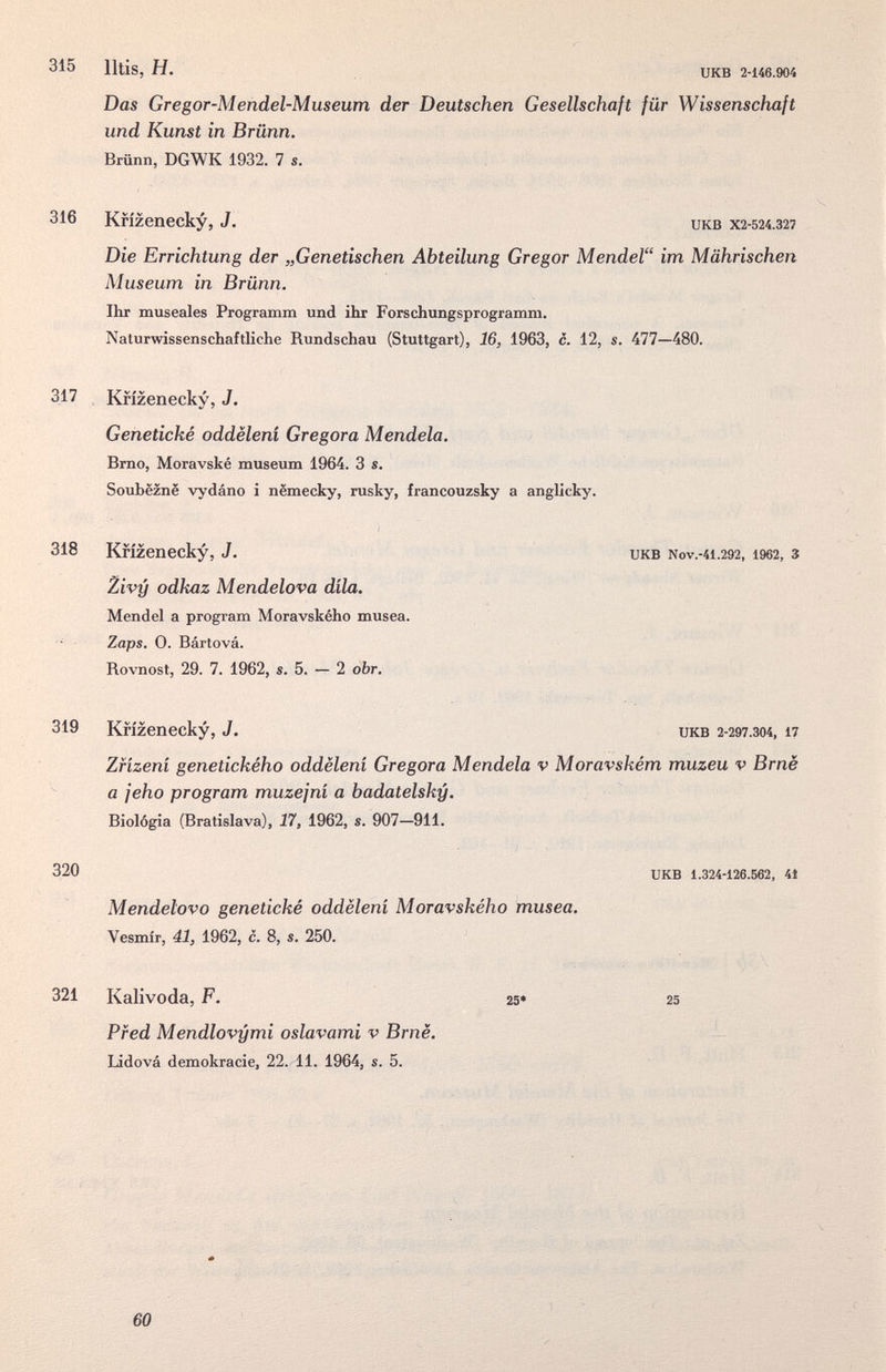 315 Iltis, H. икв 2-146.904 Das Gregor-Mendel-Museum der Deutschen Gesellschaft für Wissenschaft und Kunst in Brünn. Brünn, DGWK 1932. 7 s. Die Errichtung der „Genetischen Abteilung Gregor Mendel im Mährischen Museum in Brünn. Ihr museales Programm und ihr Forschungsprogramm. Naturwissenschaftliche Rundschau (Stuttgart), 16, 1963, c. 12, s. 477—480. 317 Krizenecky, J. Genetické oddëleni Gregora Mendela. Brno, Moravské museum 1964. 3 s. Soubëznë vydáno i nëmecky, rusky, francouzsky a anglicky. 318 Krizenecky, J. икв Nov.-41.292, 1962, 3 Zivy odkaz Mendelova dila. Mendel a program Moravského musea. Zaps. 0. Bártová. Rovnost, 29. 7. 1962, s. 5. — 2 obr. 319 Krizenecky, J. икв 2-297.304, n Zfizeni genetického oddëleni Gregora Mendela v Moravském muzeu v Brnè a jeho program muzejni a badatelsky. Biologia (Bratislava), 17, 1962, s. 907—911. 320 UKB 1.324-126.562, 41 316 Krizenecky, J. UKB X2-524.327 Mendelovo genetické oddëleni Moravského musea. Vesmir, 41, 1962, с. 8, s. 250. 321 Kalivoda, F. Pf ed Mendlovymi oslavami v Brnë. Lidová demokracie, 22. 11. 1964, s. 5. 25» 25 60
