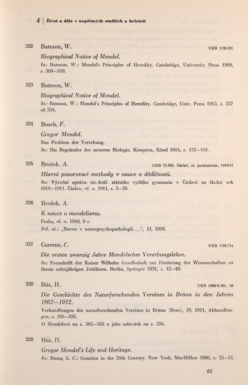 4 Zirot a dílo ▼ neprimycb etndlfcb a beletrli 322 Bateson, W. Biographical Notice of Mendel. In: Bateson, W.: MendeFs Principles s. 309-316. UKB 2-38.321 of Heredity. Cambridge, University Press 1909, 323 Bateson, W. Biographical Notice of Mendel. In: Bateson, W.: Mendel's Principles of Heredity. Cambridge, Univ. Press 1913, s. 327 az 334. 324 Bosch, F. Gregor Mendel. Das Problem der Vererbung. In: Die Begründer der neueren Biologie. Kempten, Kösel 1914, s. 132—168. 325 Brozek, A. UKB 75.000, Cáslav, st. gymnasimn, 1910/11 Hlavni pozorovaci methody v nauce о dëdicnosti. In: Vyrocní zpráva cís.-král. státního vyssího gymnasia v Cáslavi za skolní rok 1910-1911. Cáslav, vi. n. 1911, s. 3-29. 326 Brozek, A. К nauce o mendelismu. Praha, vi. n. 1916, 9 s. Zvl. ot. : „Revue v neuropsychopathologii..13, 1916. 327 CorrenS, C. иКВ 3-58.744 Die ersten zwanzig Jahre M endelscher Vererbungslehre. In: Festschrift der Kaiser Wilhelm Gesellschaft zur Förderung der Wissenschaften zu ihrem zehnjährigen Jubiläum. Berlin, Springer 1921, s. 42—49. 328 Iltis, H. UKB 1880-8.391, 50 Die Geschichte des Naturforschenden Vereines in Brünn in den Jahren 1862-1912. Verhandlungen des naturforschenden Vereines in Brünn (Brno), 50, 1911, Abhandlun¬ gen, s. 295—335. 0 Mendelovi na s. 302—303 a jeho oslavách na s. 334. 329 Iltis, H. Gregor Mendel's Life and Heritage. In: Dunn, L. C.: Genetics in the 20th Century. New York, MacMillan 1960, s. 25—34. 61