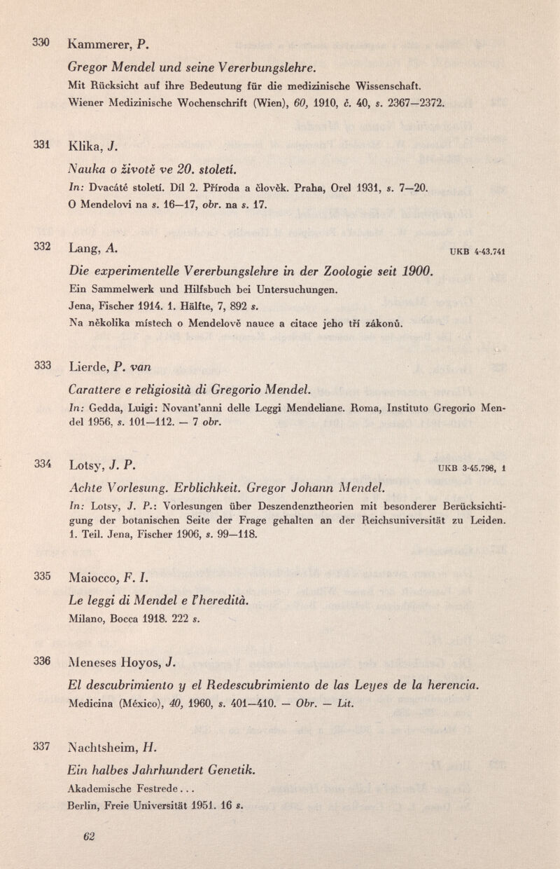 330 Kammerer, P. Gregor Mendel und seine Vererbungslehre. Mit Rücksicht auf ihre Bedeutung für die medizinische Wissenschaft. Wiener Medizinische Wochenschrift (Wien), 60, 1910, c. 40, s. 2367—2372, 331 Klika, J. Nauka о zivotè ve 20. století. In: Dvacáté století. Dil 2. Pfiroda a clovëk. Praha, Orel 1931, s. 7—20. О Mendelovi na s. 16—17, оЪг. na s. 17. 332 Lang, А. икв 4-43.741 Die experimentelle Vererbungslehre in der Zoologie seit 1900. Ein Sanmielwerk und Hilfsbuch hei Untersuchungen. Jena, Fischer 1914. 1. Hälfte, 7, 892 s. Na nëkolika místech о Mendelovë nauce a citace jeho tri zákonú. 333 Lierde, P. van Carattere e religiosità di Gregorio Mendel. In: Gedda, Luigi: Novant'anni delle Leggi Mendeliane. Roma, Instituto Gregorio Men¬ del 1956, s. 101-112. - 7 obr. 334 Lotsy, J. P. UKB 3-45.796, 1 Achte Vorlesung. Erblichkeit. Gregor Johann Mendel. In: Lotsy, J. P.: Vorlesungen über Deszendenztheorien mit besonderer Berücksichti¬ gung der botanischen Seite der Frage gehalten an der Reichsuniversität zu Leiden. 1. Teil. Jena, Fischer 1906, s. 99—118. 335 Maiocco, F. I. Le leggi di Mendel e Theredità. Milano, Bocca 1918. 222 s. 336 Meneses Hoyos, J. El descubrimiento y el Redescubrimiento de las Leyes de la herencia. Medicina (México), 40, 1960, s. 401—410. — Obr. — Lit. 337 Naclitsheim, H. Ein halbes Jahrhundert Genetik. Akademische Festrede... > h i ; < Berlin, Freie Universität 1951. 16 s. 62