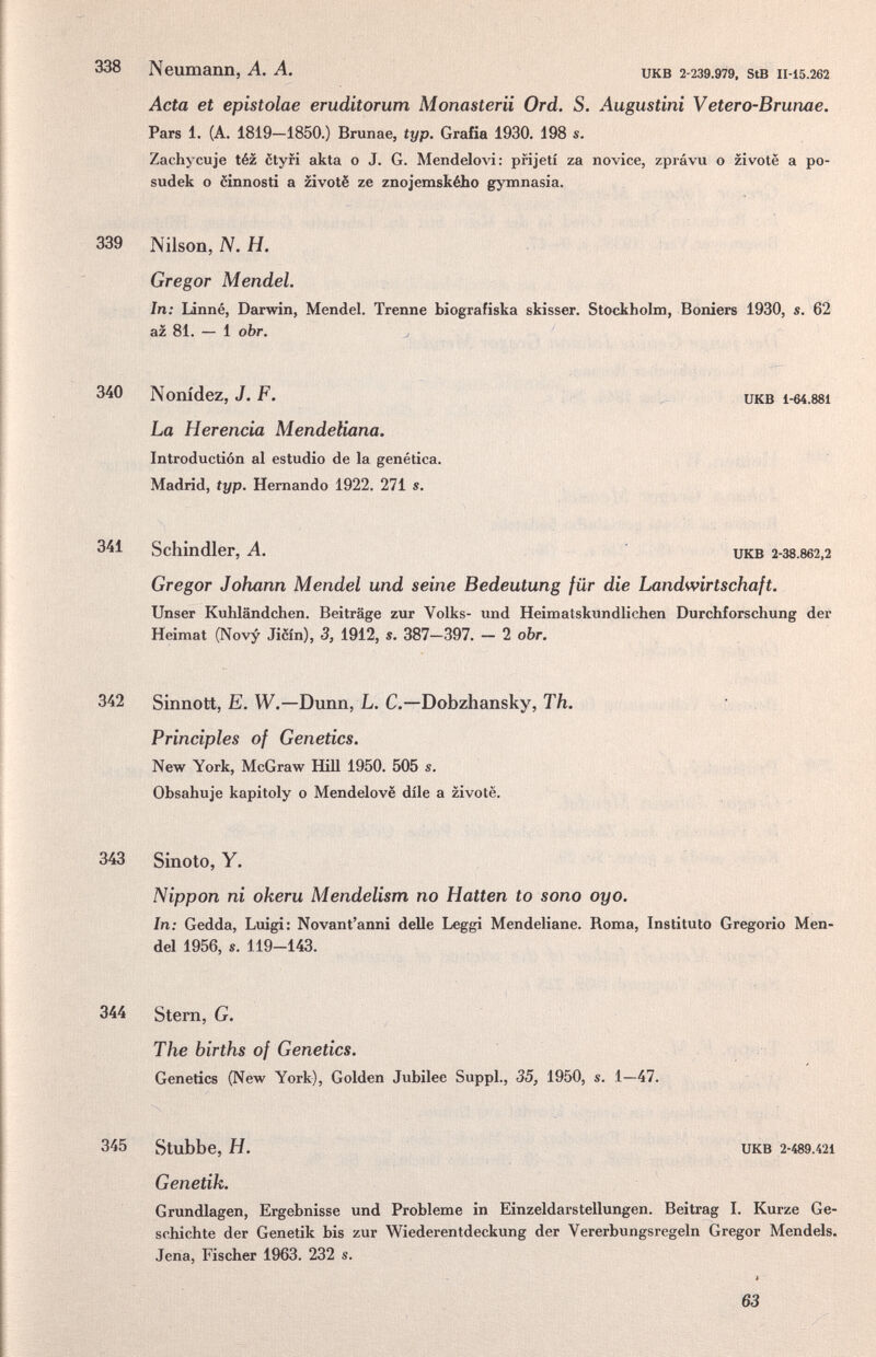 338 Neumann, A. A. икв 2-239.979, stB 11-15.262 Acta et epistolae eruditorum Monasterii Ord. S. Augustini Vetero-Brunae. Pars 1. (A. 1819—1850.) Brunae, typ. Grafía 1930. 198 s. Zachycuje téz ôtyri akta о J. G. Mendelovi: prijetí za novice, zprávu о zi vote a po- sudek о ëinnosti a zivotë ze znojemského gymnasia. 339 Niison, N. H. Gregor Mendel. In: Linné, Darwin, Mendel. Trenne biografiska skisser. Stockholm, Bonìers 1930, s. 62 az 81. — 1 obr. j 340 Nonidez, J. F. La Herencia Mendeliana. Introduction al estudio de la genètica. Madrid, typ. Hernando 1922. 271 s. икв i-64.881 341 Schindler, A. икв 2-38.862,2 Gregor Johann Mendel und seine Bedeutung für die Landwirtschuft. Unser Kuhländchen. Beiträge zur Volks- und Heimatskundlichen Durchforschung der Heimat (Novy Jièin), 3, 1912, s. 387—397. — 2 obr. 342 Sinnott, E. W.—Dunn, L. С.—Dobzhansky, Th. • Principles of Genetics. New York, McGraw Hill 1950. 505 s. Obsahuje kapitoly о Mendelovë díle a zivotë. 343 Sinoto, Y. Nippon ni okeru Mendelism no Hatten to sono oyo. In: Gedda, Luigi: Novant'anni delle Leggi Mendeliane. Roma, Instituto Gregorio Men¬ del 1956, s. 119-143. 344 Stem, G. The births of Genetics. . = Genetics (New York), Golden Jubilee SuppL, 35, 1950, s. 1—47. 345 Stubbe, H. UKB 2-489.421 Genetik. Grundlagen, Ergebnisse und Probleme in Einzeldarstellungen. Beitrag I. Kurze Ge¬ schichte der Genetik bis zur Wiederentdeckung der Vererbungsregeln Gregor Mendels. Jena, Fischer 1963. 232 s. 63