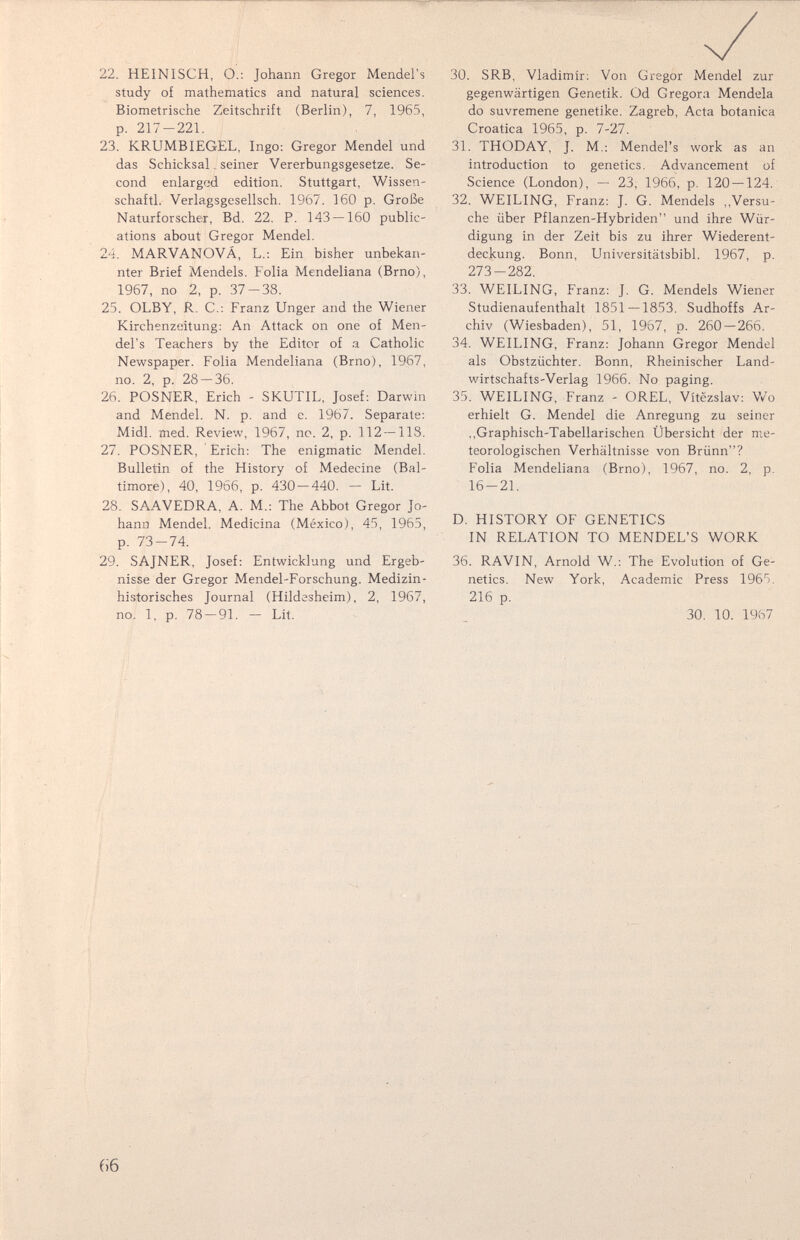 22. HEINISCH, О.; Johann Gregor Mendel's study of mathematics and natural sciences. Biometrische Zeitschrift (Berlin), 7, 1965, p. 217-221. 23. KRUMBIEGEL, Ingo; Gregor Mendel und das Schicksal. seiner Vererbungsgesetze. Se¬ cond enlarged edition. Stuttgart, Wissen- schaftl. Verlagsgesellsch. 1967. 160 p. Große Naturforscher, Bd. 22. P. 143 — 160 public¬ ations about Gregor Mendel. 24. MARVANOVÁ, L.: Ein bisher unbekan¬ nter Brief Mendels. Folia Mendeliana (Brno), 1967, no 2, p. 37-38. 25. OLBY, R. C.; Franz Unger and the Wiener Kirchenzeitung; An Attack on one of Men¬ del's Teachers by the Editor of a Catholic Newspaper. Folia Mendeliana (Brno), 1967, no. 2, p. 28 — 36. 26. POSNER, Erich - SKUTIL, Josef; Darwin and Mendel. N. p. and e. 1967. Separate; Midi. med. Review, 1967, no. 2, p. 112 — IIS. 27. POSNER, Erich; The enigmatic Mendel. Bulletin of the History of Medecine (Bal¬ timore), 40, 1966, p. 430 — 440. — Lit. 28. SAAVEDRA, A. M.; The Abbot Gregor Jo¬ hann Mendel. Medicina (México), 45, 1965, p. 73-74. 29. SAJNER, Josef: Entwicklung und Ergeb¬ nisse der Gregor Mendel-Forschung. Medizin¬ historisches Journal (Hildesheim), 2, 1967, no. 1, p. 78 — 91. — Lit. 30. SRB, Vladimir; Von Gregor Mendel zur gegenwärtigen Genetik. Od G regora Mendela do suvremene genetike. Zagreb, Acta botanica Croatica 1965, p. 7-27. 31. THODAY, J. M.; Mendel's work as an introduction to genetics. Advancement of Science (London), — 23, 1966, p. 120 — 124. 32. WEILING, Franz; J. G. Mendels ,,Versu¬ che über Pflanzen-Hybriden und ihre Wür¬ digung in der Zeit bis zu ihrer Wiederent¬ deckung. Bonn, Universitätsbibl. 1967, p. 273-282. 33. WEILING, Franz; J. G. Mendels Wiener Studienaufenthalt 1851 — 1853, Sudhoffs Ar¬ chiv (Wiesbaden), 51, 1967, p. 260—266. 34. WEILING, Franz: Johann Gregor Mendel als Obstzüchter, Bonn, Rheinischer Land¬ wirtschafts-Verlag 1966, No paging, 35. WEILING, Franz - OREL, Vitëzslav: Wo erhielt G. Mendel die Anregung zu seiner ,,Graphisch-Tabellarischen Übersicht der me¬ teorologischen Verhältnisse von Brünn? Folia Mendeliana (Brno), 1967, no. 2, p. 16-21. D. HISTORY OF GENETICS IN RELATION TO MENDEL'S WORK 36. RAVIN, Arnold W.; The Evolution of Ge¬ netics. New York, Academic Press 1965. 216 p, 30, 10. 1967 66