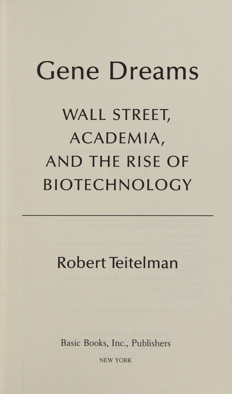 Gene Dreams WALL STREET, ACADEMIA, AND THE RISE OF BIOTECHNOLOGY Robert Teitel man Basic Books, Inc., Publishers NEW YORK