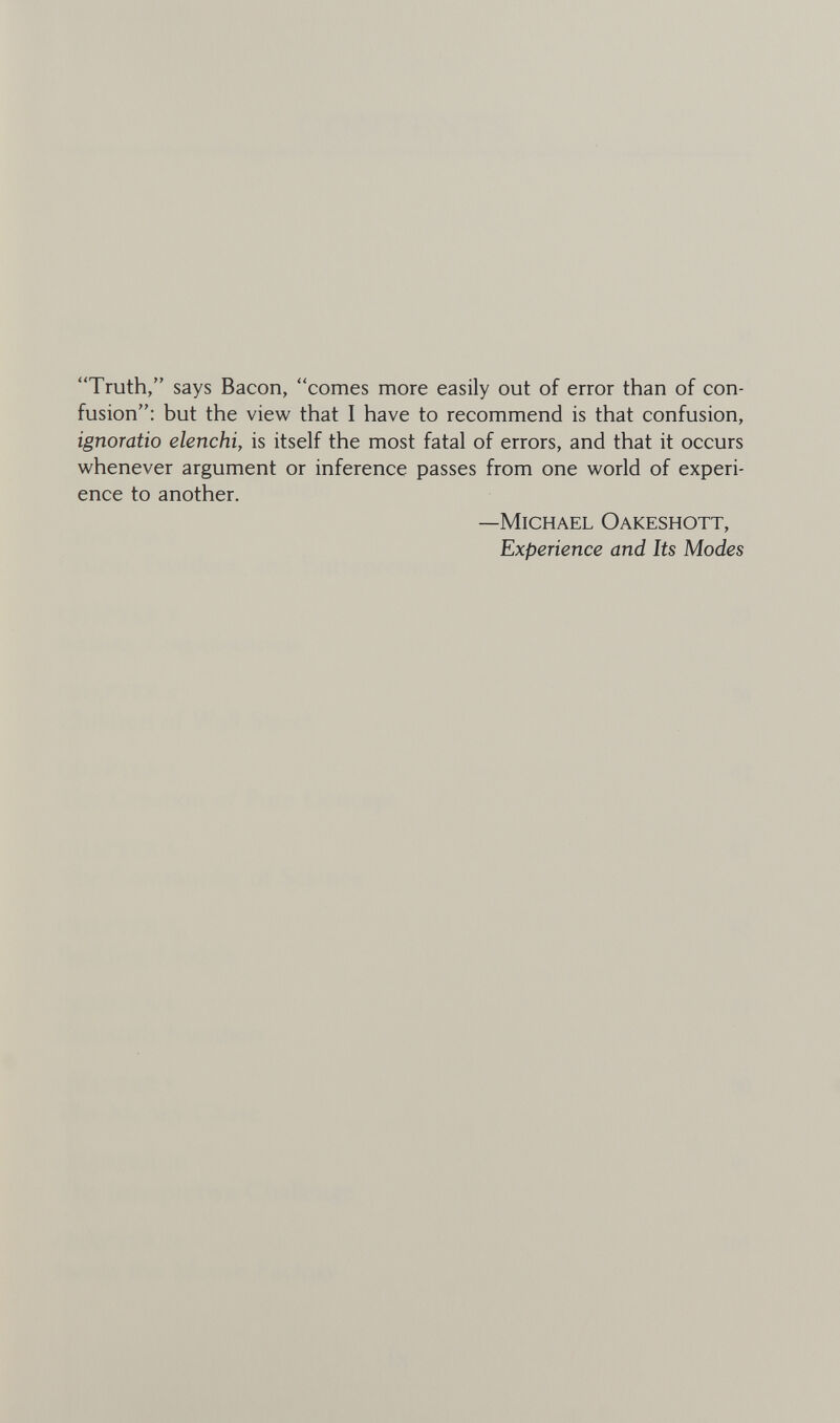 Truth, says Bacon, comes more easily out of error than of con¬ fusion; but the view that I have to recommend is that confusion, ignoratio elenchi, is itself the most fatal of errors, and that it occurs whenever argument or inference passes from one world of experi¬ ence to another. —Michael Oakeshott, Experience and Its Modes