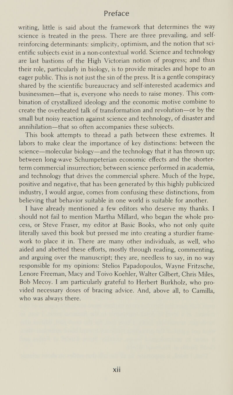 Preface writing, little is said about the framework that determines the way science is treated in the press. There are three prevailing, and self- reinforcing determinants: simplicity, optimism, and the notion that sci¬ entific subjects exist in a non-contextual world. Science and technology are last bastions of the High Victorian notion of progress; and thus their role, particularly in biology, is to provide miracles and hope to an eager public. This is not just the sin of the press. It is a gentle conspiracy shared by the scientific bureaucracy and self-interested academics and businessmen—that is, everyone who needs to raise money. This com¬ bination of crystallized ideology and the economic motive combine to create the overheated talk of transformation and revolution—or by the small but noisy reaction against science and technology, of disaster and annihilation—that so often accompanies these subjects. This book attempts to thread a path between these extremes. It labors to make clear the importance of key distinctions: between the science—molecular biology—and the technology that it has thrown up; between long-wave Schumpeterian economic effects and the shorter- term commercial insurrection; between science performed in academia, and technology that drives the commercial sphere. Much of the hype, positive and negative, that has been generated by this highly publicized industry, I would argue, comes from confusing these distinctions, from believing that behavior suitable in one world is suitable for another. I have already mentioned a few editors who deserve my thanks. I should not fail to mention Martha Millard, who began the whole pro¬ cess, or Steve Fraser, my editor at Basic Books, who not only quite literally saved this book but pressed me into creating a sturdier frame¬ work to place it in. There are many other individuals, as well, who aided and abetted these efforts, mostly through reading, commenting, and arguing over the manuscript; they are, needless to say, in no way responsible for my opinions: Stelios Papadopoulos, Wayne Fritzsche, Lenore Freeman, Macy and Toivo Koehler, Walter Gilbert, Chris Miles, Bob Mecoy. I am particularly grateful to Herbert Burkholz, who pro¬ vided necessary doses of bracing advice. And, above all, to Camilla, who was always there. xii