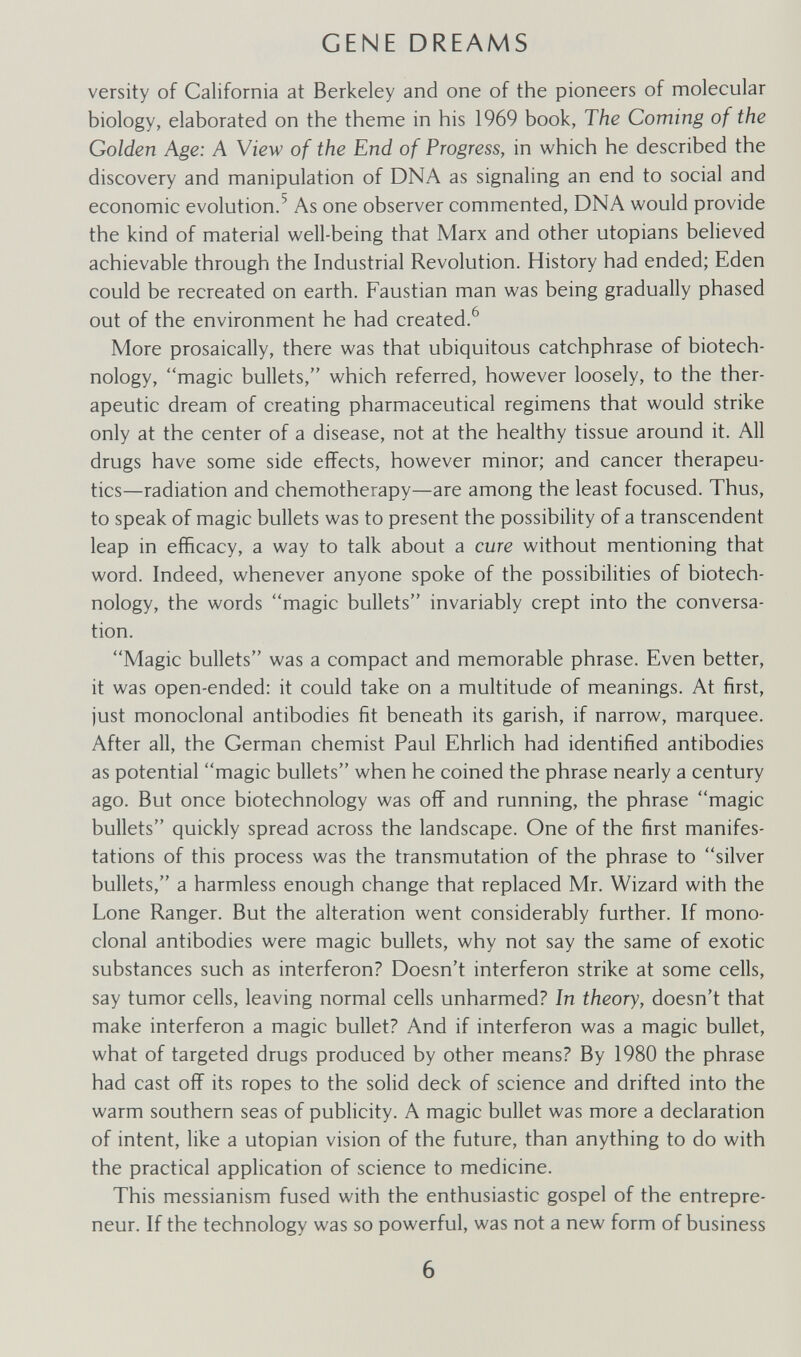 GENE DREAMS versity of California at Berkeley and one of the pioneers of molecular biology, elaborated on the theme in his 1969 book, The Coming of the Golden Age: A View of the End of Progress, in which he described the discovery and manipulation of DNA as signaling an end to social and economic evolution.^ As one observer commented, DNA would provide the kind of material well-being that Marx and other Utopians believed achievable through the Industrial Revolution. History had ended; Eden could be recreated on earth. Faustian man was being gradually phased out of the environment he had created.^ More prosaically, there was that ubiquitous catchphrase of biotech¬ nology, magic bullets, which referred, however loosely, to the ther¬ apeutic dream of creating pharmaceutical regimens that would strike only at the center of a disease, not at the healthy tissue around it. All drugs have some side effects, however minor; and cancer therapeu¬ tics—radiation and chemotherapy—are among the least focused. Thus, to speak of magic bullets was to present the possibility of a transcendent leap in efficacy, a way to talk about a cure without mentioning that word. Indeed, whenever anyone spoke of the possibilities of biotech¬ nology, the words magic bullets invariably crept into the conversa¬ tion. Magic bullets was a compact and memorable phrase. Even better, it was open-ended: it could take on a multitude of meanings. At first, just monoclonal antibodies fit beneath its garish, if narrow, marquee. After all, the German chemist Paul Ehrlich had identified antibodies as potential magic bullets when he coined the phrase nearly a century ago. But once biotechnology was off and running, the phrase magic bullets quickly spread across the landscape. One of the first manifes¬ tations of this process was the transmutation of the phrase to silver bullets, a harmless enough change that replaced Mr. Wizard with the Lone Ranger. But the alteration went considerably further. If mono¬ clonal antibodies were magic bullets, why not say the same of exotic substances such as interferon? Doesn't interferon strike at some cells, say tumor cells, leaving normal cells unharmed? In theory, doesn't that make interferon a magic bullet? And if interferon was a magic bullet, what of targeted drugs produced by other means? By 1980 the phrase had cast off its ropes to the solid deck of science and drifted into the warm southern seas of publicity. A magic bullet was more a declaration of intent, like a Utopian vision of the future, than anything to do with the practical application of science to medicine. This messianism fused with the enthusiastic gospel of the entrepre¬ neur. If the technology was so powerful, was not a new form of business 6