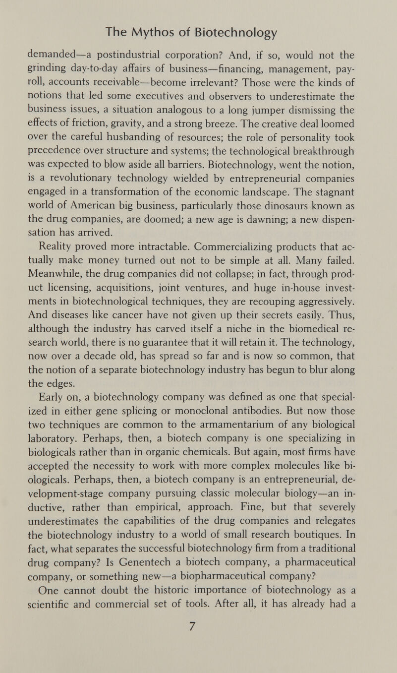 The Mythos of Biotechnology demanded—a postindustrial corporation? And, if so, would not the grinding day-to-day affairs of business—financing, management, pay¬ roll, accounts receivable—become irrelevant? Those were the kinds of notions that led some executives and observers to underestimate the business issues, a situation analogous to a long jumper dismissing the effects of friction, gravity, and a strong breeze. The creative deal loomed over the careful husbanding of resources; the role of personality took precedence over structure and systems; the technological breakthrough was expected to blow aside all barriers. Biotechnology, went the notion, is a revolutionary technology wielded by entrepreneurial companies engaged in a transformation of the economic landscape. The stagnant world of American big business, particularly those dinosaurs known as the drug companies, are doomed; a new age is dawning; a new dispen¬ sation has arrived. Reality proved more intractable. Commercializing products that ac¬ tually make money turned out not to be simple at all. Many failed. Meanwhile, the drug companies did not collapse; in fact, through prod¬ uct licensing, acquisitions, joint ventures, and huge in-house invest¬ ments in biotechnological techniques, they are recouping aggressively. And diseases like cancer have not given up their secrets easily. Thus, although the industry has carved itself a niche in the biomedical re¬ search world, there is no guarantee that it will retain it. The technology, now over a decade old, has spread so far and is now so common, that the notion of a separate biotechnology industry has begun to blur along the edges. Early on, a biotechnology company was defined as one that special¬ ized in either gene splicing or monoclonal antibodies. But now those two techniques are common to the armamentarium of any biological laboratory. Perhaps, then, a biotech company is one specializing in biologicals rather than in organic chemicals. But again, most firms have accepted the necessity to work with more complex molecules like bi¬ ologicals. Perhaps, then, a biotech company is an entrepreneurial, de¬ velopment-stage company pursuing classic molecular biology—an in¬ ductive, rather than empirical, approach. Fine, but that severely underestimates the capabilities of the drug companies and relegates the biotechnology industry to a world of small research boutiques. In fact, what separates the successful biotechnology firm from a traditional drug company? Is Genentech a biotech company, a pharmaceutical company, or something new—a biopharmaceutical company? One cannot doubt the historic importance of biotechnology as a scientific and commercial set of tools. After all, it has already had a 7