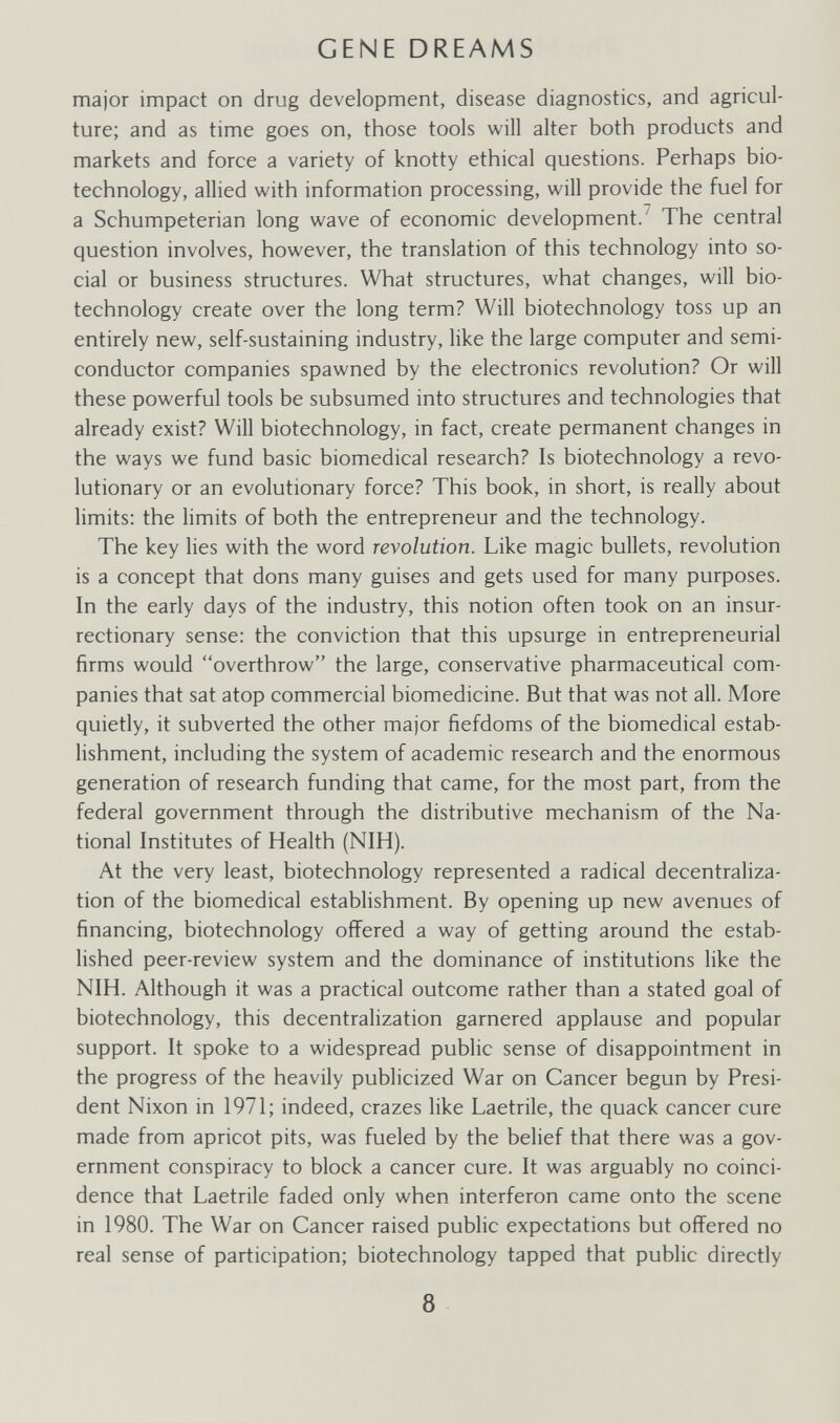 GENE DREAMS major impact on drug development, disease diagnostics, and agricul¬ ture; and as time goes on, those tools will alter both products and markets and force a variety of knotty ethical questions. Perhaps bio¬ technology, allied with information processing, will provide the fuel for a Schumpeterian long wave of economic development.^ The central question involves, however, the translation of this technology into so¬ cial or business structures. What structures, what changes, will bio¬ technology create over the long term? Will biotechnology toss up an entirely new, self-sustaining industry, like the large computer and semi¬ conductor companies spawned by the electronics revolution? Or will these powerful tools be subsumed into structures and technologies that already exist? Will biotechnology, in fact, create permanent changes in the ways we fund basic biomedical research? Is biotechnology a revo¬ lutionary or an evolutionary force? This book, in short, is really about limits: the limits of both the entrepreneur and the technology. The key lies with the word revolution. Like magic bullets, revolution is a concept that dons many guises and gets used for many purposes. In the early days of the industry, this notion often took on an insur¬ rectionary sense; the conviction that this upsurge in entrepreneurial firms would overthrow the large, conservative pharmaceutical com¬ panies that sat atop commercial biomedicine. But that was not all. More quietly, it subverted the other major fiefdoms of the biomedical estab¬ lishment, including the system of academic research and the enormous generation of research funding that came, for the most part, from the federal government through the distributive mechanism of the Na¬ tional Institutes of Health (NIH). At the very least, biotechnology represented a radical decentraliza¬ tion of the biomedical establishment. By opening up new avenues of financing, biotechnology offered a way of getting around the estab¬ lished peer-review system and the dominance of institutions like the NIH. Although it was a practical outcome rather than a stated goal of biotechnology, this decentralization garnered applause and popular support. It spoke to a widespread public sense of disappointment in the progress of the heavily publicized War on Cancer begun by Presi¬ dent Nixon in 1971; indeed, crazes like Laetrile, the quack cancer cure made from apricot pits, was fueled by the belief that there was a gov¬ ernment conspiracy to block a cancer cure. It was arguably no coinci¬ dence that Laetrile faded only when interferon came onto the scene in 1980. The War on Cancer raised public expectations but offered no real sense of participation; biotechnology tapped that public directly 8