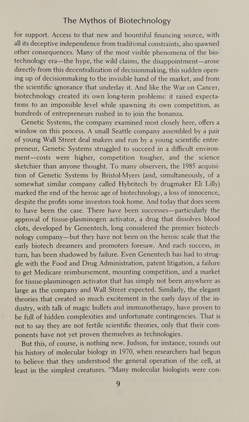 The Mythos of Biotechnology for support. Access to that new and bountiful financing source, with all its deceptive independence from traditional constraints, also spawned other consequences. Many of the most visible phenomena of the bio¬ technology era—the hype, the wild claims, the disappointment—arose directly from this decentralization of decisionmaking, this sudden open¬ ing up of decisionmaking to the invisible hand of the market, and from the scientific ignorance that underlay it. And like the War on Cancer, biotechnology created its own long-term problems: it raised expecta¬ tions to an impossible level while spawning its own competition, as hundreds of entrepreneurs rushed in to join the bonanza. Genetic Systems, the company examined most closely here, offers a window on this process. A small Seattle company assembled by a pair of young Wall Street deal makers and run by a young scientific entre¬ preneur, Genetic Systems struggled to succeed in a difficult environ¬ ment—costs were higher, competition tougher, and the science sketchier than anyone thought. To many observers, the 1985 acquisi¬ tion of Genetic Systems by Bristol-Myers (and, simultaneously, of a somewhat similar company called Hybritech by drugmaker Eli Lilly) marked the end of the heroic age of biotechnology, a loss of innocence, despite the profits some investors took home. And today that does seem to have been the case. There have been successes—particularly the approval of tissue-plasminogen activator, a drug that dissolves blood clots, developed by Genentech, long considered the premier biotech¬ nology company—but they have not been on the heroic scale that the early biotech dreamers and promoters foresaw. And each success, in turn, has been shadowed by failure. Even Genentech has had to strug¬ gle with the Food and Drug Administration, patent litigation, a failure to get Medicare reimbursement, mounting competition, and a market for tissue-plasminogen activator that has simply not been anywhere as large as the company and Wall Street expected. Similarly, the elegant theories that created so much excitement in the early days of the in¬ dustry, with talk of magic bullets and immunotherapy, have proven to be full of hidden complexities and unfortunate contingencies. That is not to say they are not fertile scientific theories, only that their com¬ ponents have not yet proven themselves as technologies. But this, of course, is nothing new. Judson, for instance, rounds out his history of molecular biology in 1970, when researchers had begun to believe that they understood the general operation of the cell, at least in the simplest creatures. Many molecular biologists were con- 9