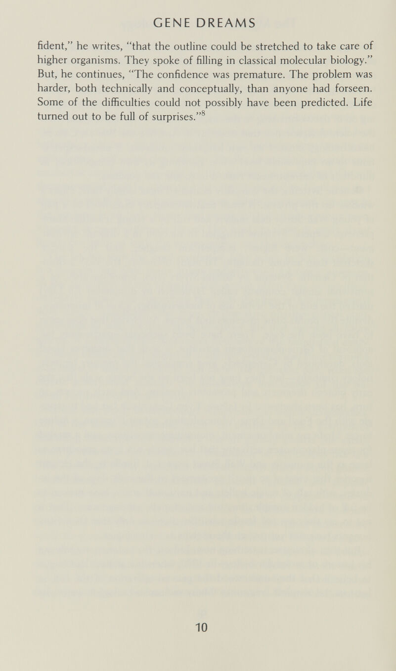 GENE DREAMS fident, he writes, that the outline could be stretched to take care of higher organisms. They spoke of filling in classical molecular biology. But, he continues, The confidence was premature. The problem was harder, both technically and conceptually, than anyone had forseen. Some of the difficulties could not possibly have been predicted. Life turned out to be full of surprises.® 10
