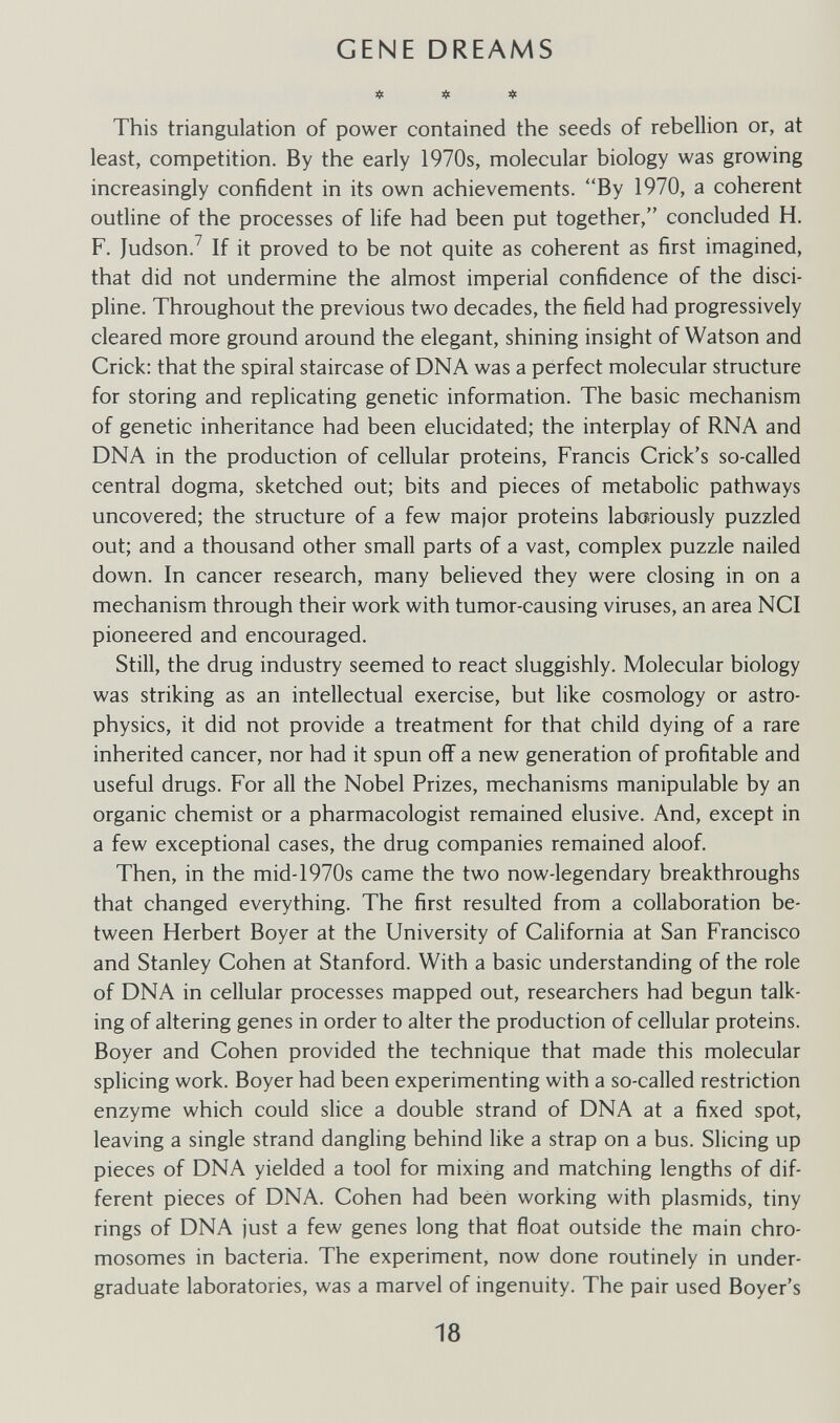 GENE DREAMS « This triangulation of power contained the seeds of rebellion or, at least, competition. By the early 1970s, molecular biology was growing increasingly confident in its own achievements. By 1970, a coherent outline of the processes of life had been put together, concluded H. F. Judson.^ If it proved to be not quite as coherent as first imagined, that did not undermine the almost imperial confidence of the disci¬ pline. Throughout the previous two decades, the field had progressively cleared more ground around the elegant, shining insight of Watson and Crick: that the spiral staircase of DNA was a perfect molecular structure for storing and replicating genetic information. The basic mechanism of genetic inheritance had been elucidated; the interplay of RNA and DNA in the production of cellular proteins, Francis Crick's so-called central dogma, sketched out; bits and pieces of metabolic pathways uncovered; the structure of a few major proteins laböriously puzzled out; and a thousand other small parts of a vast, complex puzzle nailed down. In cancer research, many believed they were closing in on a mechanism through their work with tumor-causing viruses, an area NCI pioneered and encouraged. Still, the drug industry seemed to react sluggishly. Molecular biology was striking as an intellectual exercise, but like cosmology or astro¬ physics, it did not provide a treatment for that child dying of a rare inherited cancer, nor had it spun off a new generation of profitable and useful drugs. For all the Nobel Prizes, mechanisms manipulable by an organic chemist or a pharmacologist remained elusive. And, except in a few exceptional cases, the drug companies remained aloof. Then, in the mid-1970s came the two now-legendary breakthroughs that changed everything. The first resulted from a collaboration be¬ tween Herbert Boyer at the University of California at San Francisco and Stanley Cohen at Stanford. With a basic understanding of the role of DNA in cellular processes mapped out, researchers had begun talk¬ ing of altering genes in order to alter the production of cellular proteins. Boyer and Cohen provided the technique that made this molecular splicing work. Boyer had been experimenting with a so-called restriction enzyme which could slice a double strand of DNA at a fixed spot, leaving a single strand dangling behind like a strap on a bus. Slicing up pieces of DNA yielded a tool for mixing and matching lengths of dif¬ ferent pieces of DNA. Cohen had been working with plasmids, tiny rings of DNA just a few genes long that float outside the main chro¬ mosomes in bacteria. The experiment, now done routinely in under¬ graduate laboratories, was a marvel of ingenuity. The pair used Boyer's 18