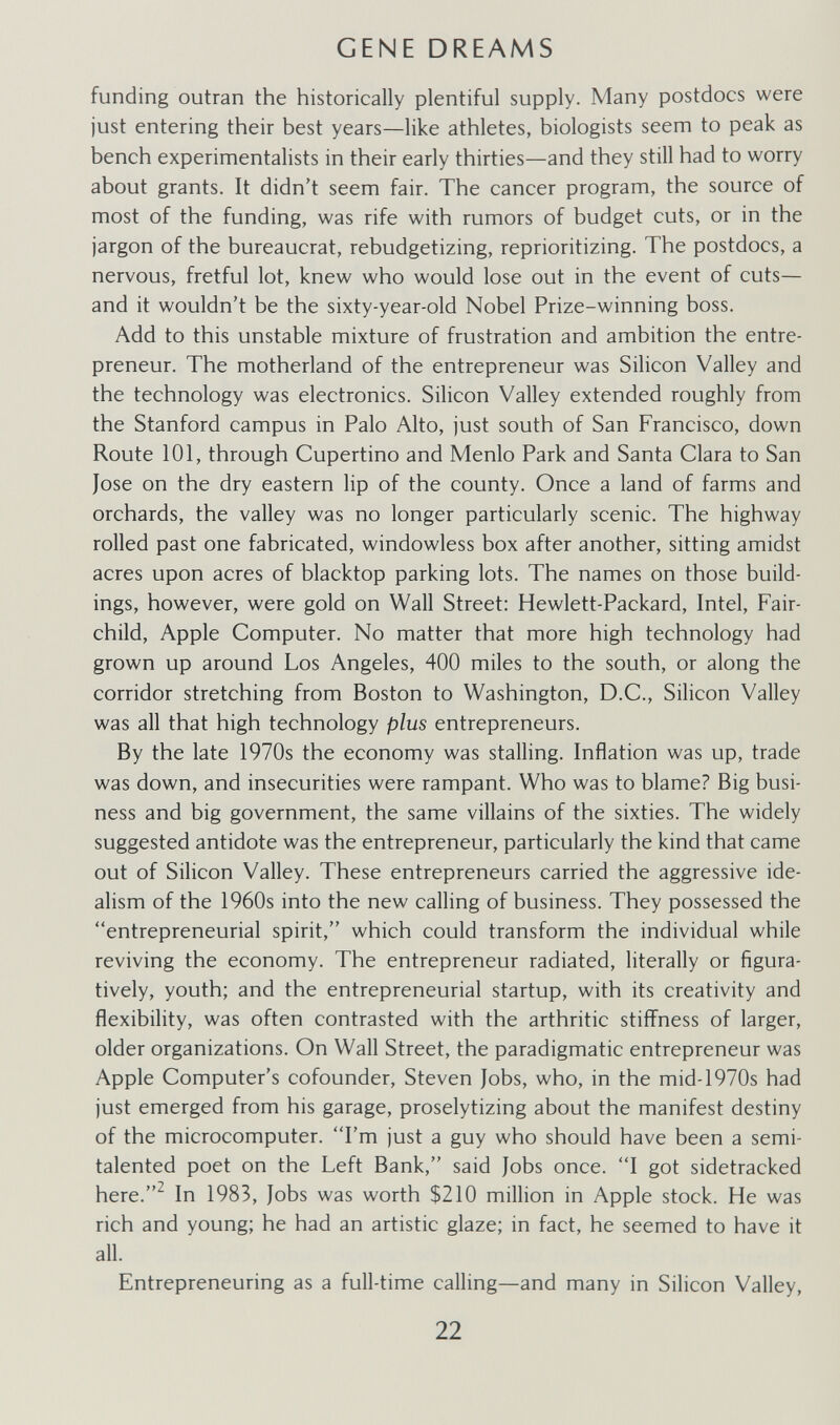 GENE DREAMS funding outran the historically plentiful supply. Many postdocs were just entering their best years—like athletes, biologists seem to peak as bench experimentalists in their early thirties—and they still had to worry about grants. It didn't seem fair. The cancer program, the source of most of the funding, was rife with rumors of budget cuts, or in the jargon of the bureaucrat, rebudgetizing, reprioritizing. The postdocs, a nervous, fretful lot, knew who would lose out in the event of cuts— and it wouldn't be the sixty-year-old Nobel Prize-winning boss. Add to this unstable mixture of frustration and ambition the entre¬ preneur. The motherland of the entrepreneur was Silicon Valley and the technology was electronics. Silicon Valley extended roughly from the Stanford campus in Palo Alto, just south of San Francisco, down Route 101, through Cupertino and Menlo Park and Santa Clara to San Jose on the dry eastern lip of the county. Once a land of farms and orchards, the valley was no longer particularly scenic. The highway rolled past one fabricated, windowless box after another, sitting amidst acres upon acres of blacktop parking lots. The names on those build¬ ings, however, were gold on Wall Street: Hewlett-Packard, Intel, Fair- child, Apple Computer. No matter that more high technology had grown up around Los Angeles, 400 miles to the south, or along the corridor stretching from Boston to Washington, D.C., Silicon Valley was all that high technology plus entrepreneurs. By the late 1970s the economy was stalling. Inflation was up, trade was down, and insecurities were rampant. Who was to blame? Big busi¬ ness and big government, the same villains of the sixties. The widely suggested antidote was the entrepreneur, particularly the kind that came out of Silicon Valley. These entrepreneurs carried the aggressive ide¬ alism of the 1960s into the new calling of business. They possessed the entrepreneurial spirit, which could transform the individual while reviving the economy. The entrepreneur radiated, literally or figura¬ tively, youth; and the entrepreneurial startup, with its creativity and flexibility, was often contrasted with the arthritic stiffness of larger, older organizations. On Wall Street, the paradigmatic entrepreneur was Apple Computer's cofounder, Steven Jobs, who, in the mid-1970s had just emerged from his garage, proselytizing about the manifest destiny of the microcomputer. I'm just a guy who should have been a semi- talented poet on the Left Bank, said Jobs once. I got sidetracked here.^ In 1983, Jobs was worth $210 million in Apple stock. He was rich and young; he had an artistic glaze; in fact, he seemed to have it all. Entrepreneuring as a full-time calling—and many in Silicon Valley, 22
