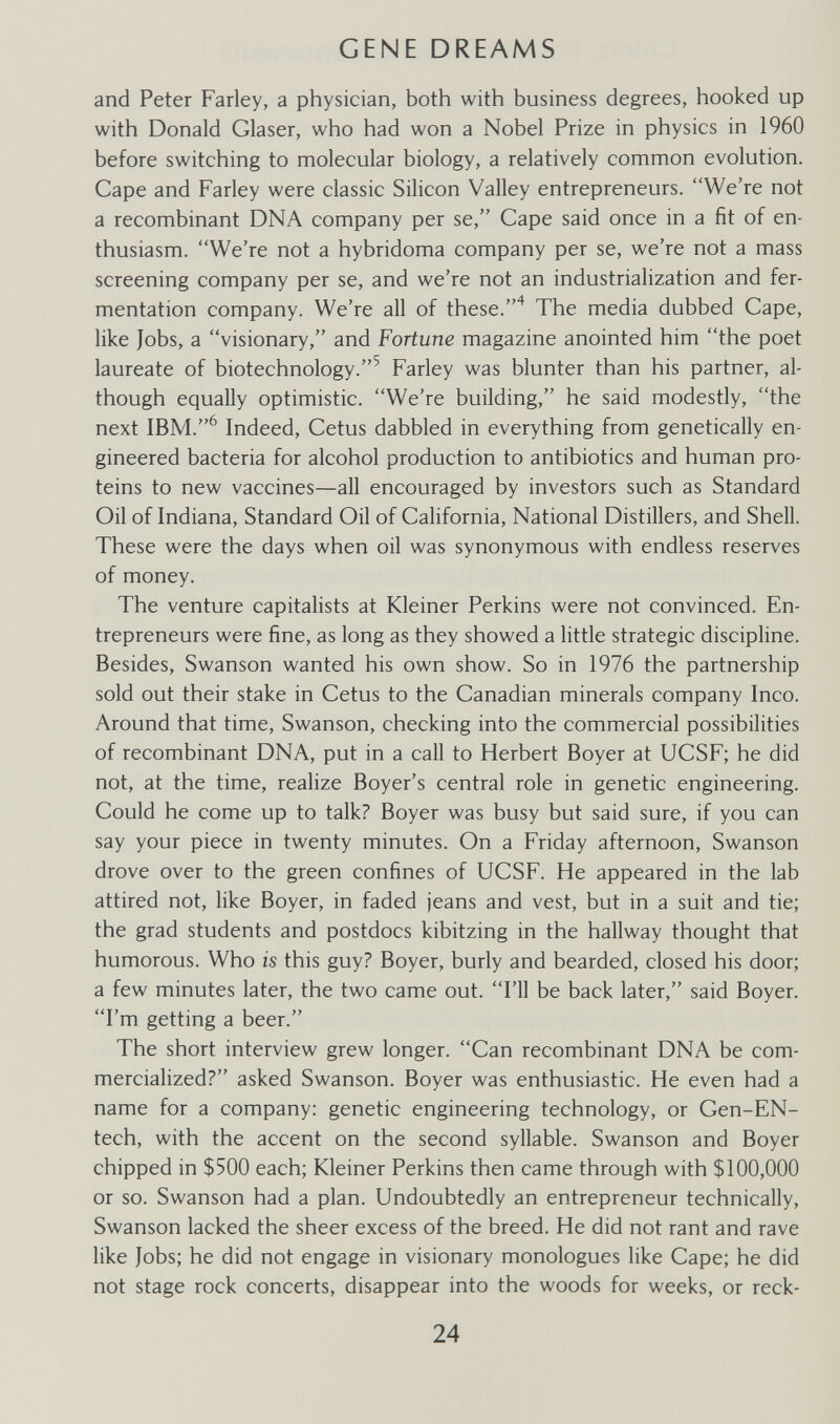 GENE DREAMS and Peter Farley, a physician, both with business degrees, hooked up with Donald Glaser, who had won a Nobel Prize in physics in 1960 before switching to molecular biology, a relatively common evolution. Cape and Farley were classic Silicon Valley entrepreneurs. We're not a recombinant DNA company per se, Cape said once in a fit of en¬ thusiasm. We're not a hybridoma company per se, we're not a mass screening company per se, and we're not an industrialization and fer¬ mentation company. We're all of these.The media dubbed Cape, like Jobs, a visionary, and Fortune magazine anointed him the poet laureate of biotechnology.^ Farley was blunter than his partner, al¬ though equally optimistic. We're building, he said modestly, the next Indeed, Cetus dabbled in everything from genetically en¬ gineered bacteria for alcohol production to antibiotics and human pro¬ teins to new vaccines—all encouraged by investors such as Standard Oil of Indiana, Standard Oil of California, National Distillers, and Shell. These were the days when oil was synonymous with endless reserves of money. The venture capitalists at Kleiner Perkins were not convinced. En¬ trepreneurs were fine, as long as they showed a little strategic discipline. Besides, Swanson wanted his own show. So in 1976 the partnership sold out their stake in Cetus to the Canadian minerals company Inco. Around that time, Swanson, checking into the commercial possibilities of recombinant DNA, put in a call to Herbert Boyer at UCSF; he did not, at the time, realize Boyer's central role in genetic engineering. Could he come up to talk? Boyer was busy but said sure, if you can say your piece in twenty minutes. On a Friday afternoon, Swanson drove over to the green confines of UCSF. He appeared in the lab attired not, like Boyer, in faded jeans and vest, but in a suit and tie; the grad students and postdocs kibitzing in the hallway thought that humorous. Who is this guy? Boyer, burly and bearded, closed his door; a few minutes later, the two came out. I'll be back later, said Boyer. I'm getting a beer. The short interview grew longer. Can recombinant DNA be com¬ mercialized? asked Swanson. Boyer was enthusiastic. He even had a name for a company: genetic engineering technology, or Gen-EN- tech, with the accent on the second syllable. Swanson and Boyer chipped in $500 each; Kleiner Perkins then came through with $100,000 or so. Swanson had a plan. Undoubtedly an entrepreneur technically, Swanson lacked the sheer excess of the breed. He did not rant and rave like Jobs; he did not engage in visionary monologues like Cape; he did not stage rock concerts, disappear into the woods for weeks, or reck- 24