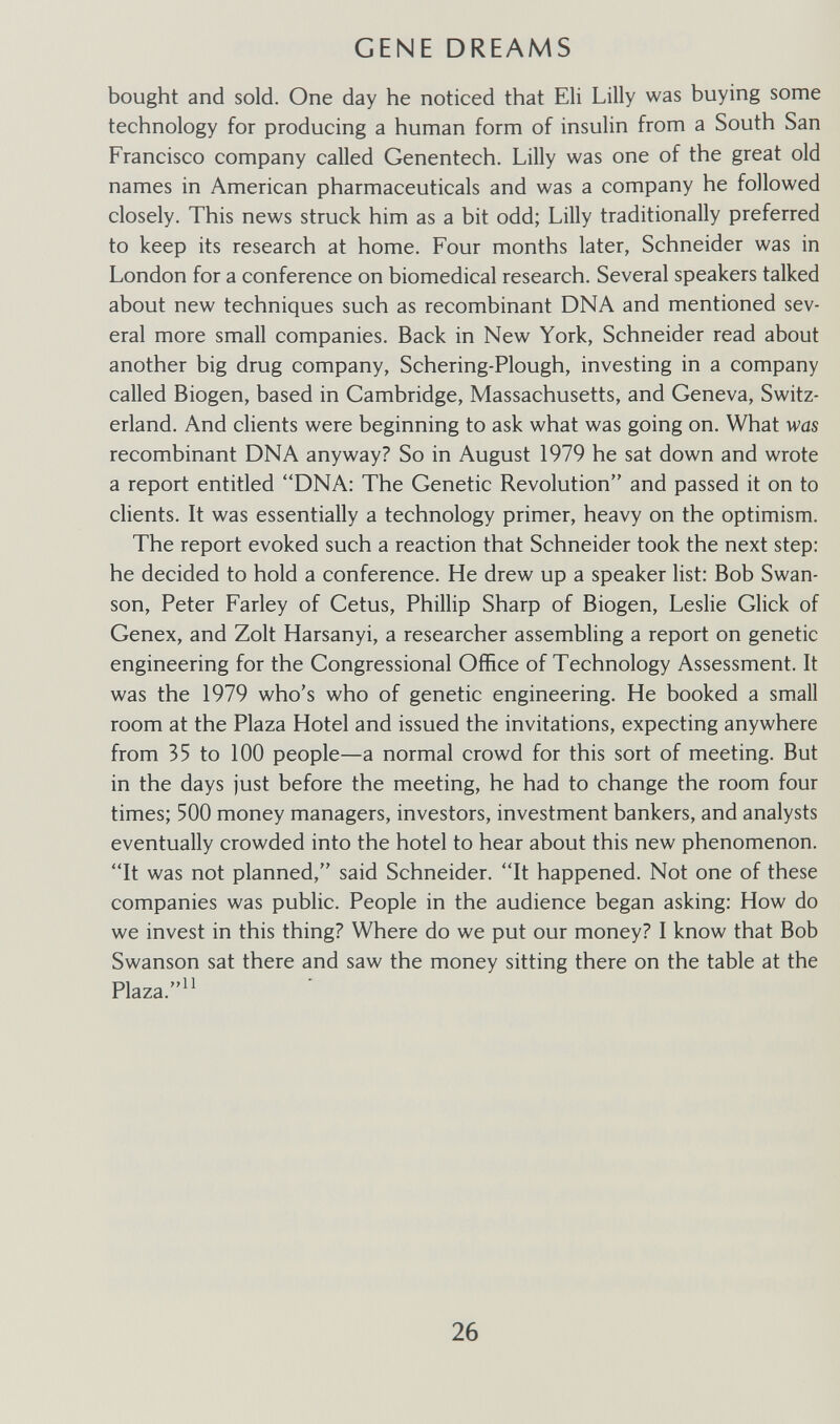 GENE DREAMS bought and sold. One day he noticed that Eli Lilly was buying some technology for producing a human form of insulin from a South San Francisco company called Genentech. Lilly was one of the great old names in American pharmaceuticals and was a company he followed closely. This news struck him as a bit odd; Lilly traditionally preferred to keep its research at home. Four months later, Schneider was in London for a conference on biomedical research. Several speakers talked about new techniques such as recombinant DNA and mentioned sev¬ eral more small companies. Back in New York, Schneider read about another big drug company, Schering-Plough, investing in a company called Biogen, based in Cambridge, Massachusetts, and Geneva, Switz¬ erland. And clients were beginning to ask what was going on. What was recombinant DNA anyway? So in August 1979 he sat down and wrote a report entitled DNA: The Genetic Revolution and passed it on to clients. It was essentially a technology primer, heavy on the optimism. The report evoked such a reaction that Schneider took the next step: he decided to hold a conference. He drew up a speaker list: Bob Swan- son, Peter Farley of Cetus, Phillip Sharp of Biogen, Leslie Glick of Genex, and Zolt Harsanyi, a researcher assembling a report on genetic engineering for the Congressional Office of Technology Assessment. It was the 1979 who's who of genetic engineering. He booked a small room at the Plaza Hotel and issued the invitations, expecting anywhere from 35 to 100 people—a normal crowd for this sort of meeting. But in the days just before the meeting, he had to change the room four times; 500 money managers, investors, investment bankers, and analysts eventually crowded into the hotel to hear about this new phenomenon. It was not planned, said Schneider. It happened. Not one of these companies was public. People in the audience began asking: How do we invest in this thing? Where do we put our money? I know that Bob Swanson sat there and saw the money sitting there on the table at the Plaza.^^ 26