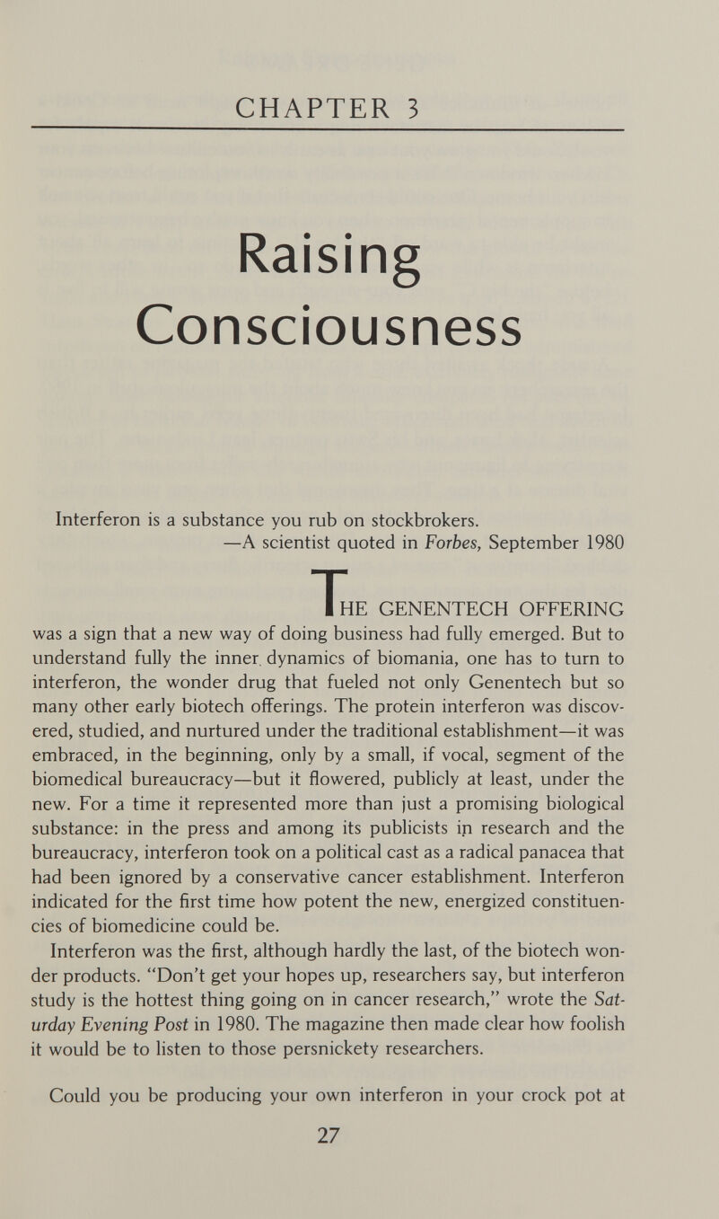 CHAPTER 3 Raising Consciousness Interferon is a substance you rub on stockbrokers. —A scientist quoted in Forbes, September 1980 T„. GENENTECH OFFERING was a sign that a new way of doing business had fully emerged. But to understand fully the inner, dynamics of biomania, one has to turn to interferon, the wonder drug that fueled not only Genentech but so many other early biotech offerings. The protein interferon was discov¬ ered, studied, and nurtured under the traditional establishment—it was embraced, in the beginning, only by a small, if vocal, segment of the biomedical bureaucracy—but it flowered, publicly at least, under the new. For a time it represented more than just a promising biological substance: in the press and among its publicists in research and the bureaucracy, interferon took on a political cast as a radical panacea that had been ignored by a conservative cancer establishment. Interferon indicated for the first time how potent the new, energized constituen¬ cies of biomedicine could be. Interferon was the first, although hardly the last, of the biotech won¬ der products. Don't get your hopes up, researchers say, but interferon study is the hottest thing going on in cancer research, wrote the Sat¬ urday Evening Post in 1980. The magazine then made clear how foolish it would be to listen to those persnickety researchers. Could you be producing your own interferon in your crock pot at 27