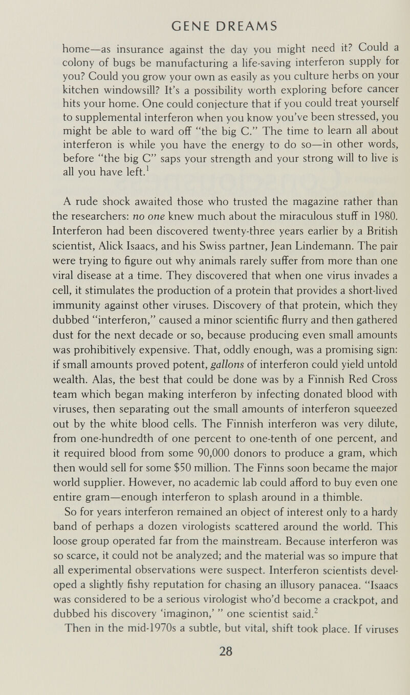 GENE DREAMS home—as insurance against the day you might need it? Could a colony of bugs be manufacturing a life-saving interferon supply for you? Could you grow your own as easily as you culture herbs on your kitchen windowsill? It's a possibility worth exploring before cancer hits your home. One could conjecture that if you could treat yourself to supplemental interferon when you know you've been stressed, you might be able to ward off the big C. The time to learn all about interferon is while you have the energy to do so—in other words, before the big C saps your strength and your strong will to live is all you have left.^ A rude shock awaited those who trusted the magazine rather than the researchers: no one knew much about the miraculous stuff in 1980. Interferon had been discovered twenty-three years earlier by a British scientist, Alick Isaacs, and his Swiss partner, Jean Lindemann. The pair were trying to figure out why animals rarely suffer from more than one viral disease at a time. They discovered that when one virus invades a cell, it stimulates the production of a protein that provides a short-lived immunity against other viruses. Discovery of that protein, which they dubbed interferon, caused a minor scientific flurry and then gathered dust for the next decade or so, because producing even small amounts was prohibitively expensive. That, oddly enough, was a promising sign: if small amounts proved potent, gallons of interferon could yield untold wealth. Alas, the best that could be done was by a Finnish Red Cross team which began making interferon by infecting donated blood with viruses, then separating out the small amounts of interferon squeezed out by the white blood cells. The Finnish interferon was very dilute, from one-hundredth of one percent to one-tenth of one percent, and it required blood from some 90,000 donors to produce a gram, which then would sell for some $50 million. The Finns soon became the major world supplier. However, no academic lab could afford to buy even one entire gram—enough interferon to splash around in a thimble. So for years interferon remained an object of interest only to a hardy band of perhaps a dozen virologists scattered around the world. This loose group operated far from the mainstream. Because interferon was so scarce, it could not be analyzed; and the material was so impure that all experimental observations were suspect. Interferon scientists devel¬ oped a slightly fishy reputation for chasing an illusory panacea. Isaacs was considered to be a serious virologist who'd become a crackpot, and dubbed his discovery 'imaginon,'  one scientist said.^ Then in the mid-1970s a subtle, but vital, shift took place. If viruses 28