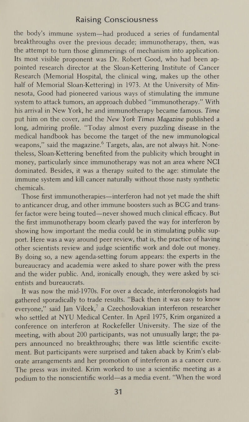 Raising Consciousness the body's immune system—had produced a series of fundamental breakthroughs over the previous decade; immunotherapy, then, was the attempt to turn those glimmerings of mechanism into application. Its most visible proponent was Dr. Robert Good, who had been ap¬ pointed research director at the Sloan-Kettering Institute of Cancer Research (Memorial Hospital, the clinical wing, makes up the other half of Memorial Sloan-Kettering) in 1973. At the University of Min¬ nesota, Good had pioneered various ways of stimulating the immune system to attack tumors, an approach dubbed immunotherapy. With his arrival in New York, he and immunotherapy became famous. Time put him on the cover, and the New York Times Magazine published a long, admiring profile. Today almost every puzzling disease in the medical handbook has become the target of the new immunological weapons, said the magazine.^ Targets, alas, are not always hit. None¬ theless, Sloan-Kettering benefited from the publicity which brought in money, particularly since immunotherapy was not an area where NCI dominated. Besides, it was a therapy suited to the age: stimulate the immune system and kill cancer naturally without those nasty synthetic chemicals. Those first immunotherapies—interferon had not yet made the shift to anticancer drug, and other immune boosters such as BCG and trans¬ fer factor were being touted—never showed much clinical efficacy. But the first immunotherapy boom clearly paved the way for interferon by showing how important the media could be in stimulating public sup¬ port. Here was a way around peer review, that is, the practice of having other scientists review and judge scientific work and dole out money. By doing so, a new agenda-setting forum appears: the experts in the bureaucracy and academia were asked to share power with the press and the wider public. And, ironically enough, they were asked by sci¬ entists and bureaucrats. It was now the mid-1970s. For over a decade, interferonologists had gathered sporadically to trade results. Back then it was easy to know everyone, said Jan Vilcek,^ a Czechoslovakian interferon researcher who settled at NYU Medical Center. In April 1975, Krim organized a conference on interferon at Rockefeller University. The size of the meeting, with about 200 participants, was not unusually large; the pa¬ pers announced no breakthroughs; there was little scientific excite¬ ment. But participants were surprised and taken aback by Krim's elab¬ orate arrangements and her promotion of interferon as a cancer cure. The press was invited. Krim worked to use a scientific meeting as a podium to the nonscientific world—as a media event. When the word 31
