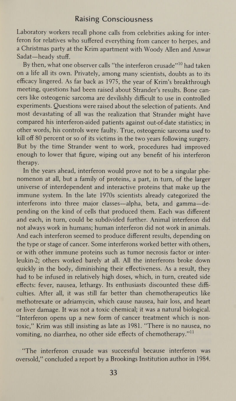 Raising Consciousness Laboratory workers recall phone calls from celebrities asking for inter¬ feron for relatives who suffered everything from cancer to herpes, and a Christmas party at the Krim apartment with Woody Allen and Anwar Sadat—heady stuff. By then, what one observer calls the interferon crusade'^ had taken on a life all its own. Privately, among many scientists, doubts as to its efficacy lingered. As far back as 1975, the year of Krim's breakthrough meeting, questions had been raised about Strander's results. Bone can¬ cers like osteogenic sarcoma are devilishly difficult to use in controlled experiments. Questions were raised about the selection of patients. And most devastating of all was the realization that Strander might have compared his interferon-aided patients against out-of-date statistics; in other words, his controls were faulty. True, osteogenic sarcoma used to kill off 80 percent or so of its victims in the two years following surgery. But by the time Strander went to work, procedures had improved enough to lower that figure, wiping out any benefit of his interferon therapy. In the years ahead, interferon would prove not to be a singular phe¬ nomenon at all, but a family of proteins, a part, in turn, of the larger universe of interdependent and interactive proteins that make up the immune system. In the late 1970s scientists already categorized the interferons into three major classes—alpha, beta, and gamma—de¬ pending on the kind of cells that produced them. Each was different and each, in turn, could be subdivided further. Animal interferon did not always work in humans; human interferon did not work in animals. And each interferon seemed to produce different results, depending on the type or stage of cancer. Some interferons worked better with others, or with other immune proteins such as tumor necrosis factor or inter- leukin-2; others worked barely at all. All the interferons broke down quickly in the body, diminishing their effectiveness. As a result, they had to be infused in relatively high doses, which, in turn, created side effects: fever, nausea, lethargy. Its enthusiasts discounted these diffi¬ culties. After all, it was still far better than chemotherapeutics like methotrexate or adriamycin, which cause nausea, hair loss, and heart or liver damage. It was not a toxic chemical; it was a natural biological. Interferon opens up a new form of cancer treatment which is non¬ toxic, Krim was still insisting as late as 1981. There is no nausea, no vomiting, no diarrhea, no other side effects of chemotherapy.^^ The interferon crusade was successful because interferon was oversold, concluded a report by a Brookings Institution author in 1984. 33