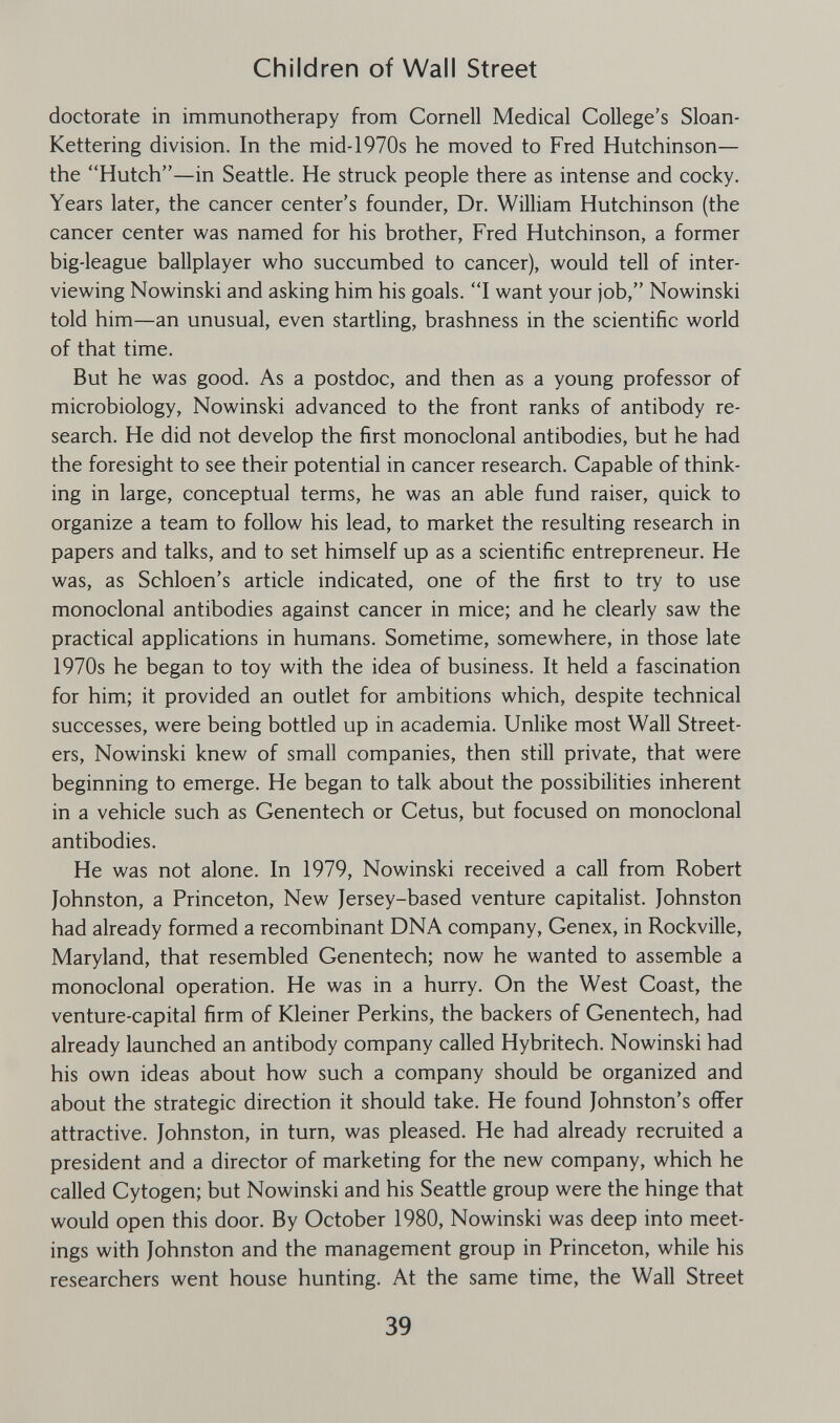 Children of Wall Street doctorate in immunotherapy from Cornell Medical College's Sloan- Kettering division. In the mid-1970s he moved to Fred Hutchinson— the Hutch—in Seattle. He struck people there as intense and cocky. Years later, the cancer center's founder, Dr. William Hutchinson (the cancer center was named for his brother, Fred Hutchinson, a former big-league ballplayer who succumbed to cancer), would tell of inter¬ viewing Nowinski and asking him his goals. I want your job, Nowinski told him—an unusual, even startling, brashness in the scientific world of that time. But he was good. As a postdoc, and then as a young professor of microbiology, Nowinski advanced to the front ranks of antibody re¬ search. He did not develop the first monoclonal antibodies, but he had the foresight to see their potential in cancer research. Capable of think¬ ing in large, conceptual terms, he was an able fund raiser, quick to organize a team to follow his lead, to market the resulting research in papers and talks, and to set himself up as a scientific entrepreneur. He was, as Schloen's article indicated, one of the first to try to use monoclonal antibodies against cancer in mice; and he clearly saw the practical applications in humans. Sometime, somewhere, in those late 1970s he began to toy with the idea of business. It held a fascination for him; it provided an outlet for ambitions which, despite technical successes, were being bottled up in academia. Unlike most Wall Street- ers, Nowinski knew of small companies, then still private, that were beginning to emerge. He began to talk about the possibilities inherent in a vehicle such as Genentech or Cetus, but focused on monoclonal antibodies. He was not alone. In 1979, Nowinski received a call from Robert Johnston, a Princeton, New Jersey-based venture capitalist. Johnston had already formed a recombinant DNA company, Cenex, in Rockville, Maryland, that resembled Genentech; now he wanted to assemble a monoclonal operation. He was in a hurry. On the West Coast, the venture-capital firm of Kleiner Perkins, the backers of Genentech, had already launched an antibody company called Hybritech. Nowinski had his own ideas about how such a company should be organized and about the strategic direction it should take. He found Johnston's offer attractive. Johnston, in turn, was pleased. He had already recruited a president and a director of marketing for the new company, which he called Cytogen; but Nowinski and his Seattìe group were the hinge that would open this door. By October 1980, Nowinski was deep into meet¬ ings with Johnston and the management group in Princeton, while his researchers went house hunting. At the same time, the Wall Street 39