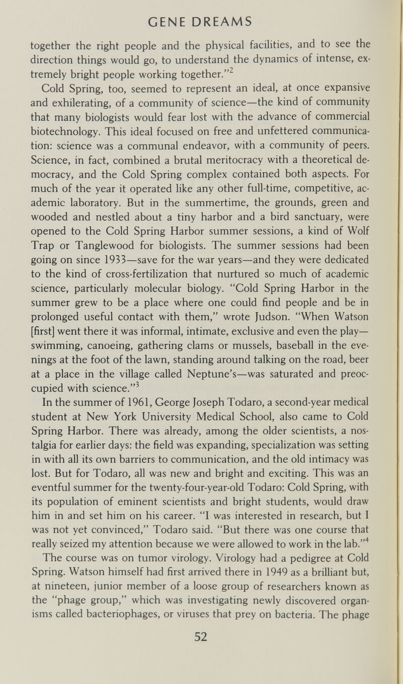 CENE DREAMS together the right people and the physical facilities, and to see the direction things would go, to understand the dynamics of intense, ex¬ tremely bright people working together.^ Cold Spring, too, seemed to represent an ideal, at once expansive and exhilerating, of a community of science—the kind of community that many biologists would fear lost with the advance of commercial biotechnology. This ideal focused on free and unfettered communica¬ tion: science was a communal endeavor, with a community of peers. Science, in fact, combined a brutal meritocracy with a theoretical de¬ mocracy, and the Cold Spring complex contained both aspects. For much of the year it operated like any other full-time, competitive, ac¬ ademic laboratory. But in the summertime, the grounds, green and wooded and nestled about a tiny harbor and a bird sanctuary, were opened to the Cold Spring Harbor summer sessions, a kind of Wolf Trap or Tanglewood for biologists. The summer sessions had been going on since 1933—save for the war years—and they were dedicated to the kind of cross-fertilization that nurtured so much of academic science, particularly molecular biology. Cold Spring Harbor in the summer grew to be a place where one could find people and be in prolonged useful contact with them, wrote Judson. When Watson [first] went there it was informal, intimate, exclusive and even the play— swimming, canoeing, gathering clams or mussels, baseball in the eve¬ nings at the foot of the lawn, standing around talking on the road, beer at a place in the village called Neptune's—was saturated and preoc¬ cupied with science.^ In the summer of 1961, George Joseph Todaro, a second-year medical student at New York University Medical School, also came to Cold Spring Harbor. There was already, among the older scientists, a nos¬ talgia for earlier days: the field was expanding, specialization was setting in with all its own barriers to communication, and the old intimacy was lost. But for Todaro, all was new and bright and exciting. This was an eventful summer for the twenty-four-year-old Todaro: Cold Spring, with its population of eminent scientists and bright students, would draw him in and set him on his career. I was interested in research, but I was not yet convinced, Todaro said. But there was one course that really seized my attention because we were allowed to work in the lab.^ The course was on tumor virology. Virology had a pedigree at Cold Spring. Watson himself had first arrived there in 1949 as a brilliant but, at nineteen, junior member of a loose group of researchers known as the phage group, which was investigating newly discovered organ¬ isms called bacteriophages, or viruses that prey on bacteria. The phage 52