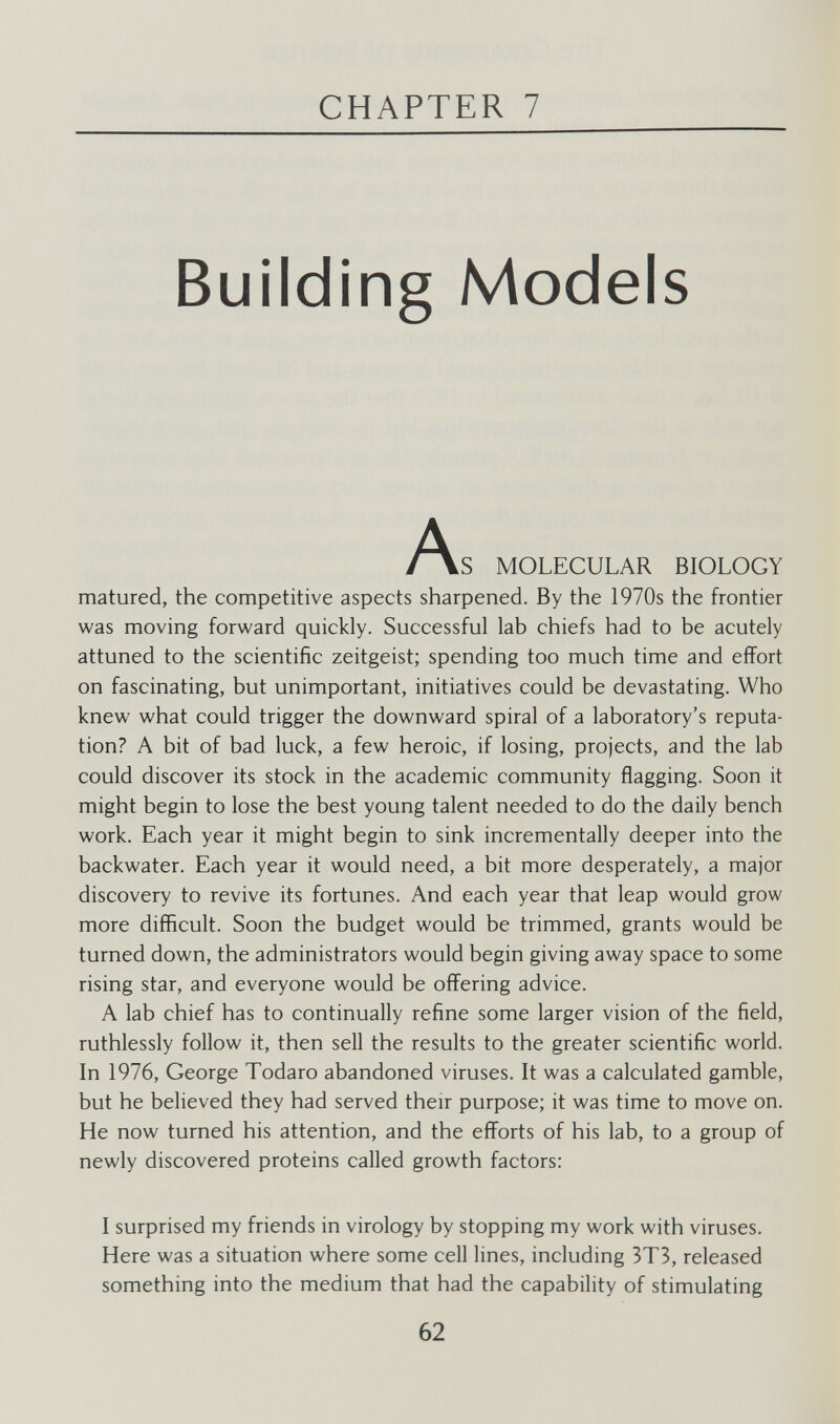 CHAPTER 7 Building Models ^\S MOLECULAR BIOLOGY matured, the competitive aspects sharpened. By the 1970s the frontier was moving forward quickly. Successful lab chiefs had to be acutely attuned to the scientific Zeitgeist; spending too much time and effort on fascinating, but unimportant, initiatives could be devastating. Who knew what could trigger the downward spiral of a laboratory's reputa¬ tion? A bit of bad luck, a few heroic, if losing, projects, and the lab could discover its stock in the academic community flagging. Soon it might begin to lose the best young talent needed to do the daily bench work. Each year it might begin to sink incrementally deeper into the backwater. Each year it would need, a bit more desperately, a major discovery to revive its fortunes. And each year that leap would grow more difficult. Soon the budget would be trimmed, grants would be turned down, the administrators would begin giving away space to some rising star, and everyone would be offering advice. A lab chief has to continually refine some larger vision of the field, ruthlessly follow it, then sell the results to the greater scientific world. In 1976, George Todaro abandoned viruses. It was a calculated gamble, but he believed they had served their purpose; it was time to move on. He now turned his attention, and the efforts of his lab, to a group of newly discovered proteins called growth factors; I surprised my friends in virology by stopping my work with viruses. Here was a situation where some cell lines, including 3T3, released something into the medium that had the capability of stimulating 62