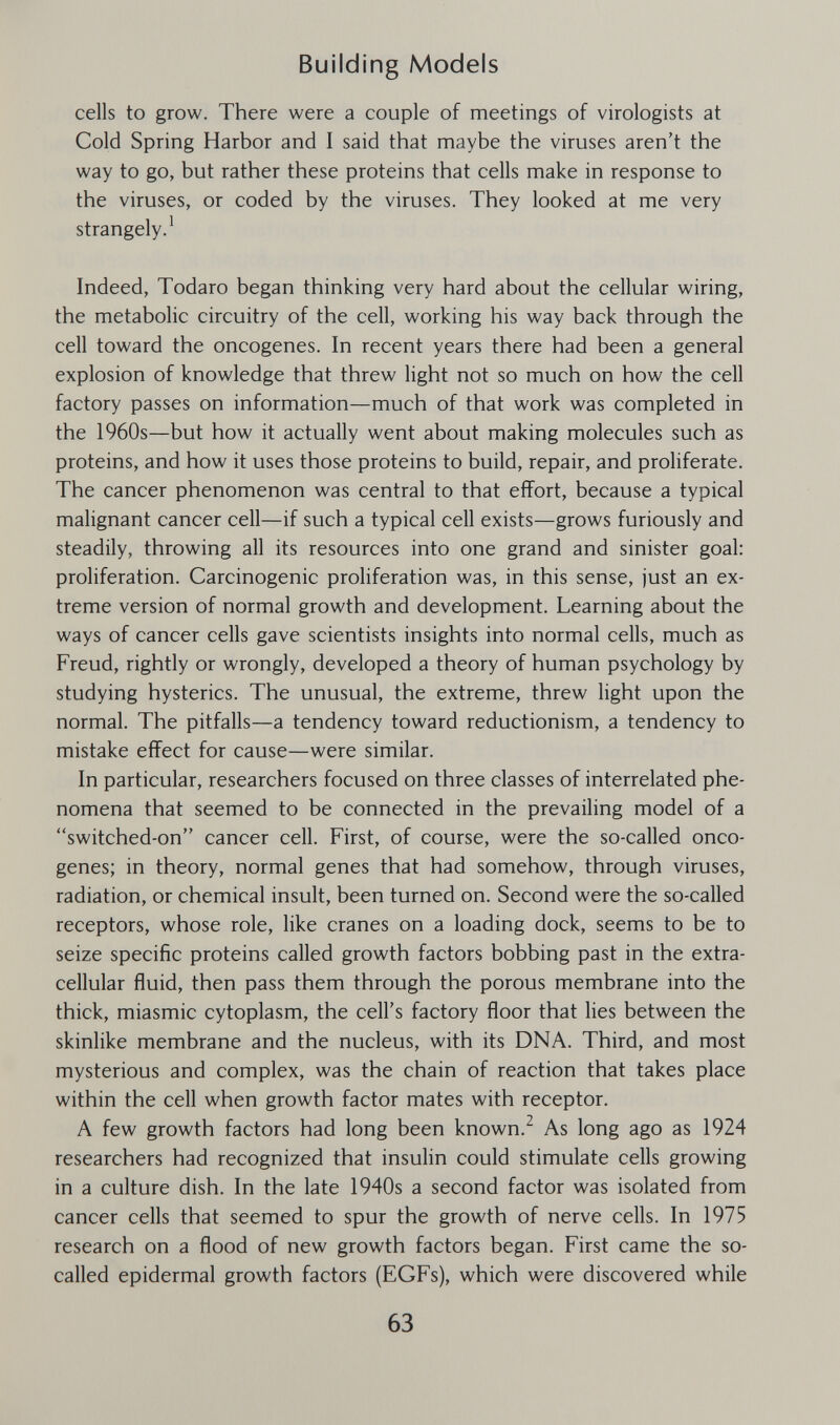 Building Modeis cells to grow. There were a couple of meetings of virologists at Cold Spring Harbor and I said that maybe the viruses aren't the way to go, but rather these proteins that cells make in response to the viruses, or coded by the viruses. They looked at me very strangely.^ Indeed, Todaro began thinking very hard about the cellular wiring, the metabolic circuitry of the cell, working his way back through the cell toward the oncogenes. In recent years there had been a general explosion of knowledge that threw light not so much on how the cell factory passes on information—much of that work was completed in the 1960s—but how it actually went about making molecules such as proteins, and how it uses those proteins to build, repair, and proliferate. The cancer phenomenon was central to that effort, because a typical malignant cancer cell—if such a typical cell exists—grows furiously and steadily, throwing all its resources into one grand and sinister goal: proliferation. Carcinogenic proliferation was, in this sense, just an ex¬ treme version of normal growth and development. Learning about the ways of cancer cells gave scientists insights into normal cells, much as Freud, rightly or wrongly, developed a theory of human psychology by studying hysterics. The unusual, the extreme, threw light upon the normal. The pitfalls—a tendency toward reductionism, a tendency to mistake effect for cause—were similar. In particular, researchers focused on three classes of interrelated phe¬ nomena that seemed to be connected in the prevailing model of a switched-on cancer cell. First, of course, were the so-called onco¬ genes; in theory, normal genes that had somehow, through viruses, radiation, or chemical insult, been turned on. Second were the so-called receptors, whose role, like cranes on a loading dock, seems to be to seize specific proteins called growth factors bobbing past in the extra¬ cellular fluid, then pass them through the porous membrane into the thick, miasmic cytoplasm, the cell's factory floor that lies between the skinlike membrane and the nucleus, with its DNA. Third, and most mysterious and complex, was the chain of reaction that takes place within the cell when growth factor mates with receptor. A few growth factors had long been known.^ As long ago as 1924 researchers had recognized that insulin could stimulate cells growing in a culture dish. In the late 1940s a second factor was isolated from cancer cells that seemed to spur the growth of nerve cells. In 1975 research on a flood of new growth factors began. First came the so- called epidermal growth factors (EGFs), which were discovered while 63