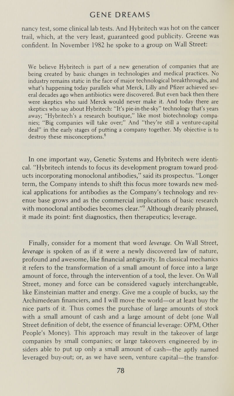 GENE DREAMS nancy test, some clinical lab tests. And Hybritech was hot on the cancer trail, which, at the very least, guaranteed good publicity. Greene was confident. In November 1982 he spoke to a group on Wall Street: We believe Hybritech is part of a new generation of companies that are being created by basic changes in technologies and medical practices. No industry remains static in the face of major technological breakthroughs, and what's happening today parallels what Merck, Lilly and Pfizer achieved sev¬ eral decades ago when antibiotics were discovered. But even back then there were skeptics who said Merck would never make it. And today there are skeptics who say about Hybritech: It's pie-in-the-sky technology that's years away; Hybritech's a research boutique, like most biotechnology compa¬ nies; Big companies will take over; And they're still a venture-capital deal in the early stages of putting a company together. My objective is to destroy these misconceptions.^ In one important way. Genetic Systems and Hybritech were identi¬ cal. Hybritech intends to focus its development program toward prod¬ ucts incorporating monoclonal antibodies, said its prospectus. Longer term, the Company intends to shift this focus more towards new med¬ ical applications for antibodies as the Company's technology and rev¬ enue base grows and as the commercial implications of basic research with monoclonal antibodies becomes clear.^ Although drearily phrased, it made its point: first diagnostics, then therapeutics; leverage. Finally, consider for a moment that word leverage. On Wall Street, leverage is spoken of as if it were a newly discovered law of nature, profound and awesome, like financial antigravity. In classical mechanics it refers to the transformation of a small amount of force into a large amount of force, through the intervention of a tool, the lever. On Wall Street, money and force can be considered vaguely interchangeable, like Einsteinian matter and energy. Give me a couple of bucks, say the Archimedean financiers, and I will move the world—or at least buy the nice parts of it. Thus comes the purchase of large amounts of stock with a small amount of cash and a large amount of debt (one Wall Street definition of debt, the essence of financial leverage: OPM, Other People's Money). This approach may result in the takeover of large companies by small companies; or large takeovers engineered by in¬ siders able to put up only a small amount of cash—the aptly named leveraged buy-out; or, as we have seen, venture capital—the transfor- 78