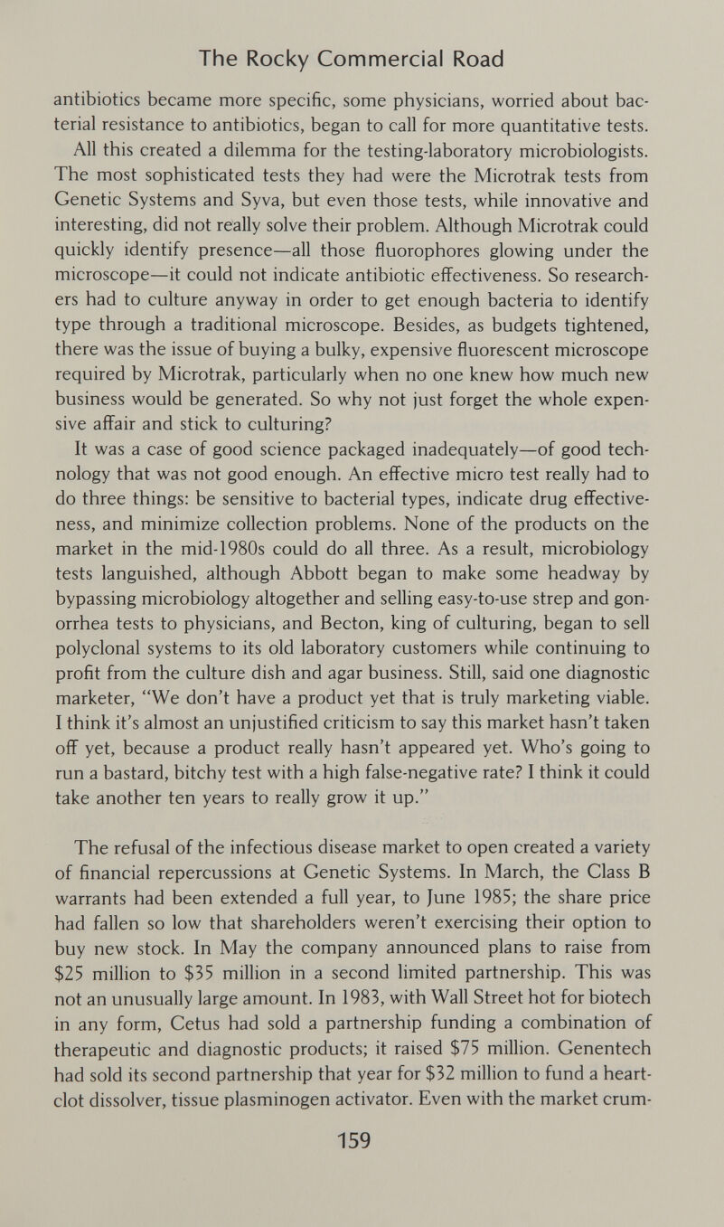 The Rocky Commercial Road antibiotics became more specific, some physicians, worried about bac¬ terial resistance to antibiotics, began to call for more quantitative tests. All this created a dilemma for the testing-laboratory microbiologists. The most sophisticated tests they had were the Microtrak tests from Genetic Systems and Syva, but even those tests, while innovative and interesting, did not really solve their problem. Although Microtrak could quickly identify presence—all those fluorophores glowing under the microscope—it could not indicate antibiotic effectiveness. So research¬ ers had to culture anyway in order to get enough bacteria to identify type through a traditional microscope. Besides, as budgets tightened, there was the issue of buying a bulky, expensive fluorescent microscope required by Microtrak, particularly when no one knew how much new business would be generated. So why not just forget the whole expen¬ sive affair and stick to culturing? It was a case of good science packaged inadequately—of good tech¬ nology that was not good enough. An effective micro test really had to do three things: be sensitive to bacterial types, indicate drug effective¬ ness, and minimize collection problems. None of the products on the market in the mid-1980s could do all three. As a result, microbiology tests languished, although Abbott began to make some headway by bypassing microbiology altogether and selling easy-to-use strep and gon¬ orrhea tests to physicians, and Becton, king of culturing, began to sell polyclonal systems to its old laboratory customers while continuing to profit from the culture dish and agar business. Still, said one diagnostic marketer, We don't have a product yet that is truly marketing viable. I think it's almost an unjustified criticism to say this market hasn't taken off yet, because a product really hasn't appeared yet. Who's going to run a bastard, bitchy test with a high false-negative rate? I think it could take another ten years to really grow it up. The refusal of the infectious disease market to open created a variety of financial repercussions at Genetic Systems. In March, the Class В warrants had been extended a full year, to June 1985; the share price had fallen so low that shareholders weren't exercising their option to buy new stock. In May the company announced plans to raise from $25 million to $35 million in a second limited partnership. This was not an unusually large amount. In 1983, with Wall Street hot for biotech in any form, Cetus had sold a partnership funding a combination of therapeutic and diagnostic products; it raised $75 million. Genentech had sold its second partnership that year for $32 million to fund a heart- clot dissolver, tissue plasminogen activator. Even with the market crum- 159