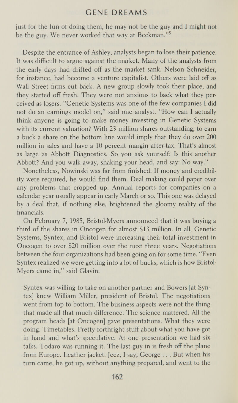 GENE DREAMS just for the fun of doing them, he may not be the guy and I might not be the guy. We never worked that way at Beckman.^ Despite the entrance of Ashley, analysts began to lose their patience. It was difficult to argue against the market. Many of the analysts from the early days had drifted off as the market sank. Nelson Schneider, for instance, had become a venture capitalist. Others were laid off as Wall Street firms cut back. A new group slowly took their place, and they started off fresh. They were not anxious to back what they per¬ ceived as losers. Genetic Systems was one of the few companies I did not do an earnings model on, said one analyst. How can I actually think anyone is going to make money investing in Genetic Systems with its current valuation? With 23 million shares outstanding, to earn a buck a share on the bottom line would imply that they do over 200 million in sales and have a 10 percent margin after-tax. That's almost as large as Abbott Diagnostics. So you ask yourself: Is this another Abbott? And you walk away, shaking your head, and say: No way. Nonetheless, Nowinski was far from finished. If money and credibil¬ ity were required, he would find them. Deal making could paper over any problems that cropped up. Annual reports for companies on a calendar year usually appear in early March or so. This one was delayed by a deal that, if nothing else, brightened the gloomy reality of the financiáis. On February 7, 1985, Bristol-Myers announced that it was buying a third of the shares in Oncogen for almost $13 million. In all. Genetic Systems, Syntex, and Bristol were increasing their total investment in Oncogen to over $20 million over the next three years. Negotiations between the four organizations had been going on for some time. Even Syntex realized we were getting into a lot of bucks, which is how Bristol- Myers came in, said Glavin. Syntex was willing to take on another partner and Bowers [at Syn¬ tex] knew William Miller, president of Bristol. The negotiations went from top to bottom. The business aspects were not the thing that made all that much difference. The science mattered. All the program heads [at Oncogen] gave presentations. What they were doing. Timetables. Pretty forthright stuff about what you have got in hand and what's speculative. At one presentation we had six talks. Todaro was running it. The last guy in is fresh off the plane from Europe. Leather jacket. Jeez, I say, George . . . But when his turn came, he got up, without anything prepared, and went to the 162