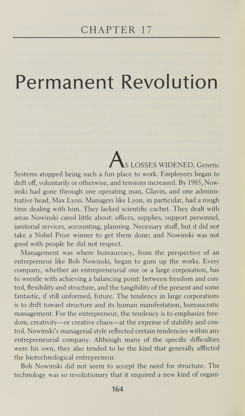 CHAPTER 17 Permanent Revolution ^\S LOSSES WIDENED, Genetic Systems stopped being such a fun place to work. Employees began to drift off, voluntarily or otherwise, and tensions increased. By 1985, Now- inski had gone through one operating man, Glavin, and one adminis¬ trative head. Max Lyon. Managers like Lyon, in particular, had a rough time dealing with him. They lacked scientific cachet. They dealt with areas Nowinski cared little about: offices, supplies, support personnel, janitorial services, accounting, planning. Necessary stuff, but it did not take a Nobel Prize winner to get them done; and Nowinski was not good with people he did not respect. Management was where bureaucracy, from the perspective of an entrepreneur like Bob Nowinski, began to gum up the works. Every company, whether an entrepreneurial one or a large corporation, has to wrestle with achieving a balancing point: between freedom and con¬ trol, flexibility and structure, and the tangibility of the present and some fantastic, if still unformed, future. The tendency in large corporations is to drift toward structure and its human manifestation, bureaucratic management. For the entrepreneur, the tendency is to emphasize free¬ dom, creativity—or creative chaos—at the expense of stability and con¬ trol. Nowinski's managerial style reflected certain tendencies within any entrepreneurial company. Although many of the specific difficulties were his own, they also tended to be the kind that generally afflicted the biotechnological entrepreneur. Bob Nowinski did not seem to accept the need for structure. The technology was so revolutionary that it required a new kind of organi- 164