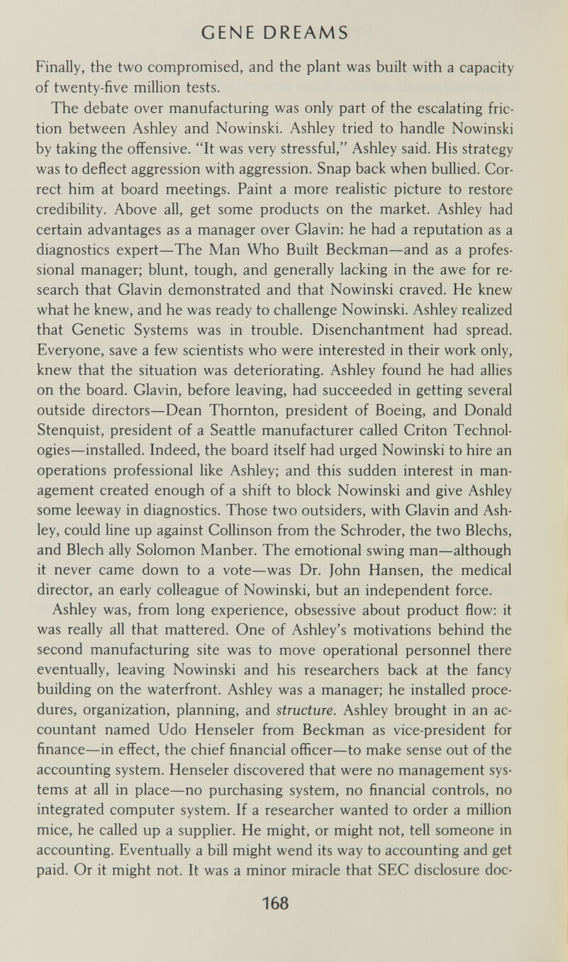 GENE DREAMS Finally, the two compromised, and the plant was built with a capacity of twenty-five million tests. The debate over manufacturing was only part of the escalating fric¬ tion between Ashley and Nowinski. Ashley tried to handle Nowinski by taking the offensive. It was very stressful, Ashley said. His strategy was to deflect aggression with aggression. Snap back when bullied. Cor¬ rect him at board meetings. Paint a more realistic picture to restore credibility. Above all, get some products on the market. Ashley had certain advantages as a manager over Glavin: he had a reputation as a diagnostics expert—The Man Who Built Beckman—and as a profes¬ sional manager; blunt, tough, and generally lacking in the awe for re¬ search that Glavin demonstrated and that Nowinski craved. He knew what he knew, and he was ready to challenge Nowinski. Ashley realized that Genetic Systems was in trouble. Disenchantment had spread. Everyone, save a few scientists who were interested in their work only, knew that the situation was deteriorating. Ashley found he had allies on the board. Glavin, before leaving, had succeeded in getting several outside directors—Dean Thornton, president of Boeing, and Donald Stenquist, president of a Seattle manufacturer called Gritón Technol¬ ogies—installed. Indeed, the board itself had urged Nowinski to hire an operations professional like Ashley; and this sudden interest in man¬ agement created enough of a shift to block Nowinski and give Ashley some leeway in diagnostics. Those two outsiders, with Glavin and Ash¬ ley, could line up against Gollinson from the Schroder, the two Blechs, and Blech ally Solomon Manber. The emotional swing man—although it never came down to a vote—was Dr. John Hansen, the medical director, an early colleague of Nowinski, but an independent force. Ashley was, from long experience, obsessive about product flow: it was really all that mattered. One of Ashley's motivations behind the second manufacturing site was to move operational personnel there eventually, leaving Nowinski and his researchers back at the fancy building on the waterfront. Ashley was a manager; he installed proce¬ dures, organization, planning, and structure. Ashley brought in an ac¬ countant named Udo Henseler from Beckman as vice-president for finance—in effect, the chief financial officer—to make sense out of the accounting system. Henseler discovered that were no management sys¬ tems at all in place—no purchasing system, no financial controls, no integrated computer system. If a researcher wanted to order a million mice, he called up a supplier. He might, or might not, tell someone in accounting. Eventually a bill might wend its way to accounting and get paid. Or it might not. It was a minor miracle that SEG disclosure doc- 168