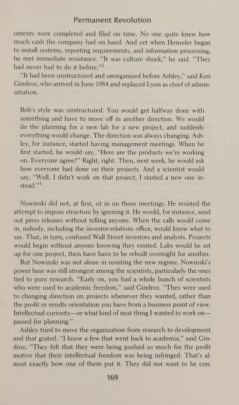 Permanent Revolution uments were completed and filed on time. No one quite knew how much cash the company had on hand. And yet when Henseler began to install systems, reporting requirements, and information processing, he met immediate resistance. It was culture shock, he said. They had never had to do it before.^ It had been unstructured and unorganized before Ashley, said Ken Gindroz, who arrived in June 1984 and replaced Lyon as chief of admin¬ istration. Bob's style was unstructured. You would get halfway done with something and have to move off in another direction. We would do the planning for a new lab for a new project, and suddenly everything would change. The direction was always changing. Ash¬ ley, for instance, started having management meetings. When he first started, he would say, Here are the products we're working on. Everyone agree? Right, right. Then, next week, he would ask how everyone had done on their projects. And a scientist would say, Well, I didn't work on that project, I started a new one in¬ stead.^ Nowinski did not, at first, sit in on those meetings. He resisted the attempt to impose structure by ignoring it. He would, for instance, send out press releases without telling anyone. When the calls would come in, nobody, including the investor-relations office, would know what to say. That, in turn, confused Wall Street investors and analysts. Projects would begin without anyone knowing they existed. Labs would be set up for one project, then have have to be rebuilt overnight for another. But Nowinski was not alone in resisting the new regime. Nowinski's power base was still strongest among the scientists, particularly the ones tied to pure research. Early on, you had a whole bunch of scientists who were used to academic freedom, said Gindroz. They were used to changing direction on projects whenever they wanted, rather than the profit or results orientation you have from a business point of view. Intellectual curiosity—or what kind of neat thing I wanted to work on— passed for planning. Ashley tried to move the organization from research to development and that grated. I know a few that went back to academia, said Gin¬ droz. They felt that they were being pushed so much for the profit motive that their intellectual freedom was being infringed. That's al¬ most exactly how one of them put it. They did not want to be con- 169