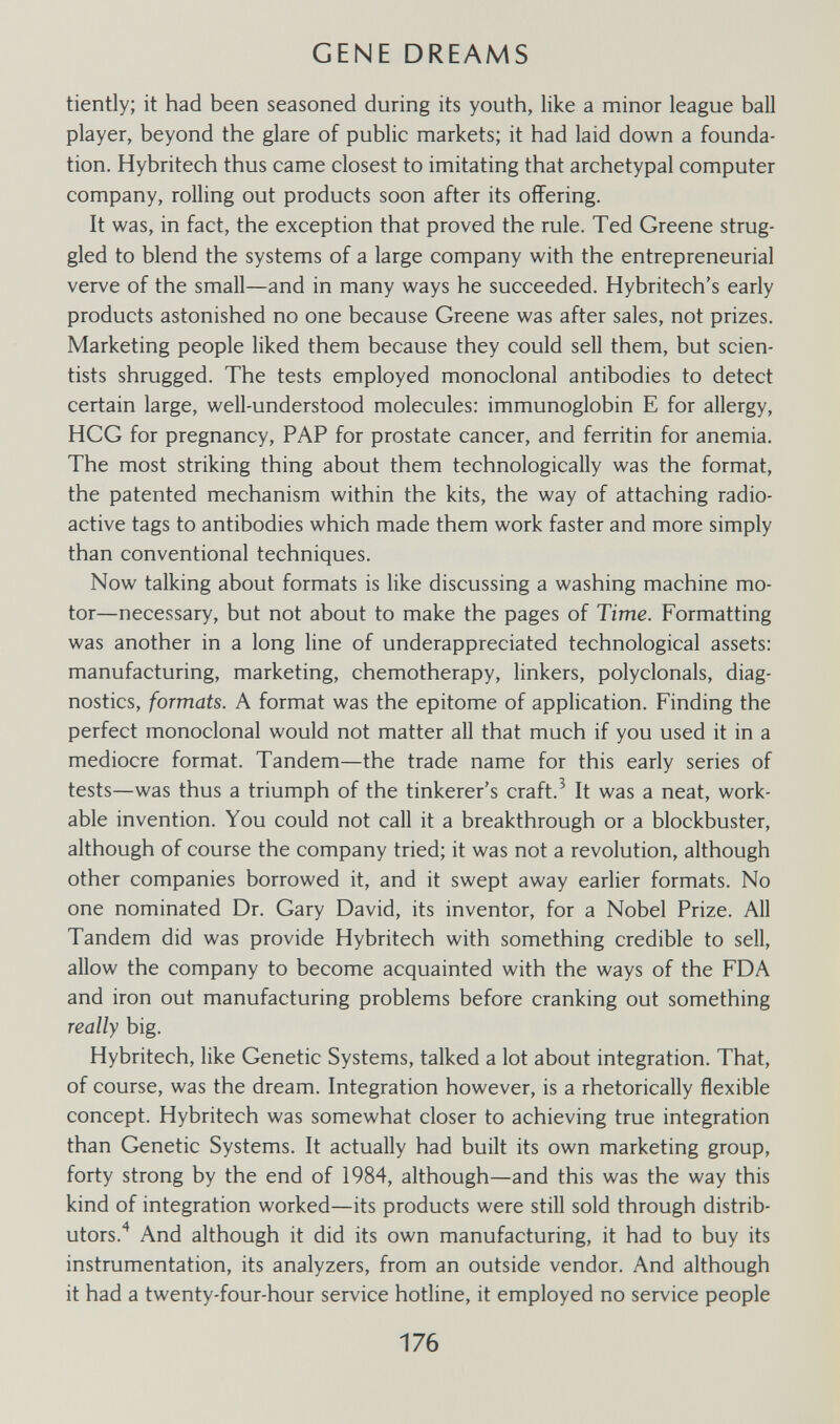 GENE DREAMS tiently; it had been seasoned during its youth, like a minor league ball player, beyond the glare of public markets; it had laid down a founda¬ tion. Hybritech thus came closest to imitating that archetypal computer company, rolling out products soon after its offering. It was, in fact, the exception that proved the rule. Ted Greene strug¬ gled to blend the systems of a large company with the entrepreneurial verve of the small—and in many ways he succeeded. Hybritech's early products astonished no one because Greene was after sales, not prizes. Marketing people liked them because they could sell them, but scien¬ tists shrugged. The tests employed monoclonal antibodies to detect certain large, well-understood molecules: immunoglobin E for allergy, HCG for pregnancy, PAP for prostate cancer, and ferritin for anemia. The most striking thing about them technologically was the format, the patented mechanism within the kits, the way of attaching radio¬ active tags to antibodies which made them work faster and more simply than conventional techniques. Now talking about formats is like discussing a washing machine mo¬ tor—necessary, but not about to make the pages of Time. Formatting was another in a long line of underappreciated technological assets: manufacturing, marketing, chemotherapy, linkers, polyclonals, diag¬ nostics, formats. A format was the epitome of application. Finding the perfect monoclonal would not matter all that much if you used it in a mediocre format. Tandem—the trade name for this early series of tests—was thus a triumph of the tinkerer's craft.^ It was a neat, work¬ able invention. You could not call it a breakthrough or a blockbuster, although of course the company tried; it was not a revolution, although other companies borrowed it, and it swept away earlier formats. No one nominated Dr. Gary David, its inventor, for a Nobel Prize. All Tandem did was provide Hybritech with something credible to sell, allow the company to become acquainted with the ways of the FDA and iron out manufacturing problems before cranking out something really big. Hybritech, like Genetic Systems, talked a lot about integration. That, of course, was the dream. Integration however, is a rhetorically flexible concept. Hybritech was somewhat closer to achieving true integration than Genetic Systems. It actually had built its own marketing group, forty strong by the end of 1984, although—and this was the way this kind of integration worked—its products were still sold through distrib¬ utors.'^ And although it did its own manufacturing, it had to buy its instrumentation, its analyzers, from an outside vendor. And although it had a twenty-four-hour service hotline, it employed no service people 176