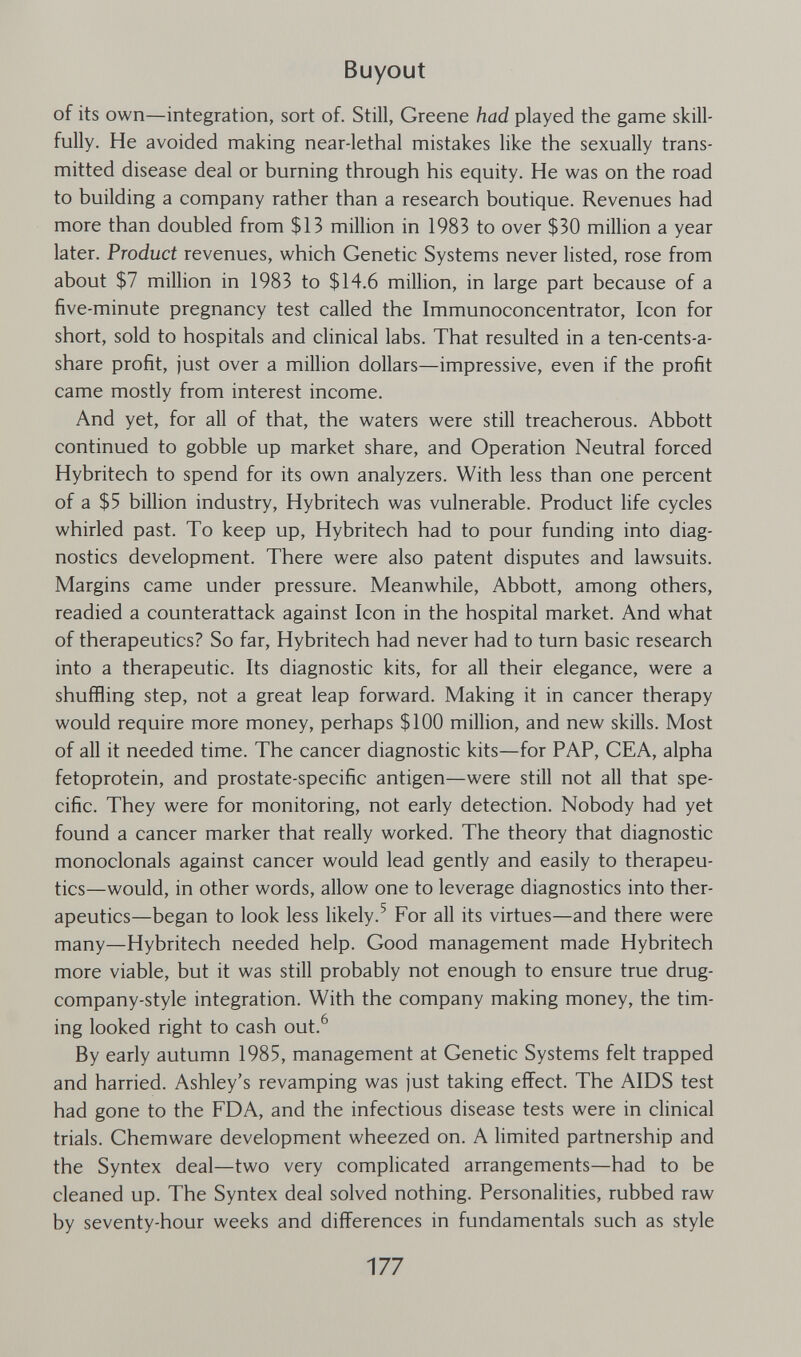 Buyout of its own—integration, sort of. Still, Greene had played the game skill¬ fully. He avoided making near-lethal mistakes like the sexually trans¬ mitted disease deal or burning through his equity. He was on the road to building a company rather than a research boutique. Revenues had more than doubled from $13 million in 1983 to over $30 million a year later. Product revenues, which Genetic Systems never listed, rose from about $7 million in 1983 to $14.6 million, in large part because of a five-minute pregnancy test called the Immunoconcentrator, Icon for short, sold to hospitals and clinical labs. That resulted in a ten-cents-a- share profit, just over a million dollars—impressive, even if the profit came mostly from interest income. And yet, for all of that, the waters were still treacherous. Abbott continued to gobble up market share, and Operation Neutral forced Hybritech to spend for its own analyzers. With less than one percent of a $5 billion industry, Hybritech was vulnerable. Product life cycles whirled past. To keep up, Hybritech had to pour funding into diag¬ nostics development. There were also patent disputes and lawsuits. Margins came under pressure. Meanwhile, Abbott, among others, readied a counterattack against Icon in the hospital market. And what of therapeutics? So far, Hybritech had never had to turn basic research into a therapeutic. Its diagnostic kits, for all their elegance, were a shuffling step, not a great leap forward. Making it in cancer therapy would require more money, perhaps $100 million, and new skills. Most of all it needed time. The cancer diagnostic kits—for PAP, CEA, alpha fetoprotein, and prostate-specific antigen—were still not all that spe¬ cific. They were for monitoring, not early detection. Nobody had yet found a cancer marker that really worked. The theory that diagnostic monoclonals against cancer would lead gently and easily to therapeu¬ tics—would, in other words, allow one to leverage diagnostics into ther¬ apeutics—began to look less likely.^ For all its virtues—and there were many—Hybritech needed help. Good management made Hybritech more viable, but it was still probably not enough to ensure true drug- company-style integration. With the company making money, the tim¬ ing looked right to cash out.^ By early autumn 1985, management at Genetic Systems felt trapped and harried. Ashley's revamping was just taking effect. The AIDS test had gone to the FDA, and the infectious disease tests were in clinical trials. Chemware development wheezed on. A limited partnership and the Syntex deal—two very complicated arrangements—had to be cleaned up. The Syntex deal solved nothing. Personalities, rubbed raw by seventy-hour weeks and differences in fundamentals such as style 177