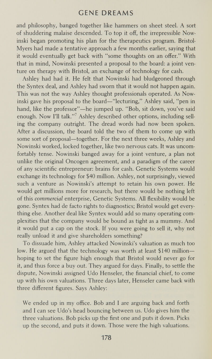 GENE DREAMS and philosophy, banged together like hammers on sheet steel. A sort of shuddering malaise descended. To top it off, the irrepressible Now- inski began promoting his plan for the therapeutics program. Bristol- Myers had made a tentative approach a few months earlier, saying that it would eventually get back with some thoughts on an offer. With that in mind, Nowinski presented a proposal to the board: a joint ven¬ ture on therapy with Bristol, an exchange of technology for cash. Ashley had had it. He felt that Nowinski had bludgeoned through the Syntex deal, and Ashley had sworn that it would not happen again. This was not the way Ashley thought professionals operated. As Now¬ inski gave his proposal to the board—lecturing, Ashley said, pen in hand, like the professor—he jumped up. Bob, sit down, you've said enough. Now I'll talk.^ Ashley described other options, including sell¬ ing the company outright. The dread words had now been spoken. After a discussion, the board told the two of them to come up with some sort of proposal—together. For the next three weeks, Ashley and Nowinski worked, locked together, like two nervous cats. It was uncom¬ fortably tense. Nowinski banged away for a joint venture, a plan not unlike the original Oncogen agreement, and a paradigm of the career of any scientific entrepreneur: brains for cash. Genetic Systems would exchange its technology for $40 million. Ashley, not surprisingly, viewed such a venture as Nowinski's attempt to retain his own power. He would get millions more for research, but there would be nothing left of this commercial enterprise. Genetic Systems. All flexibility would be gone. Syntex had de facto rights to diagnostics; Bristol would get every¬ thing else. Another deal like Syntex would add so many operating com¬ plexities that the company would be bound as tight as a mummy. And it would put a cap on the stock. If you were going to sell it, why not really unload it and give shareholders something? To dissuade him, Ashley attacked Nowinski's valuation as much too low. He argued that the technology was worth at least $140 million— hoping to set the figure high enough that Bristol would never go for it, and thus force a buy out. They argued for days. Finally, to settle the dispute, Nowinski assigned Udo Henseler, the financial chief, to come up with his own valuations. Three days later, Henseler came back with three different figures. Says Ashley: We ended up in my office. Bob and I are arguing back and forth and I can see Udo's head bouncing between us. Udo gives him the three valuations. Bob picks up the first one and puts it down. Picks up the second, and puts it down. Those were the high valuations. 178