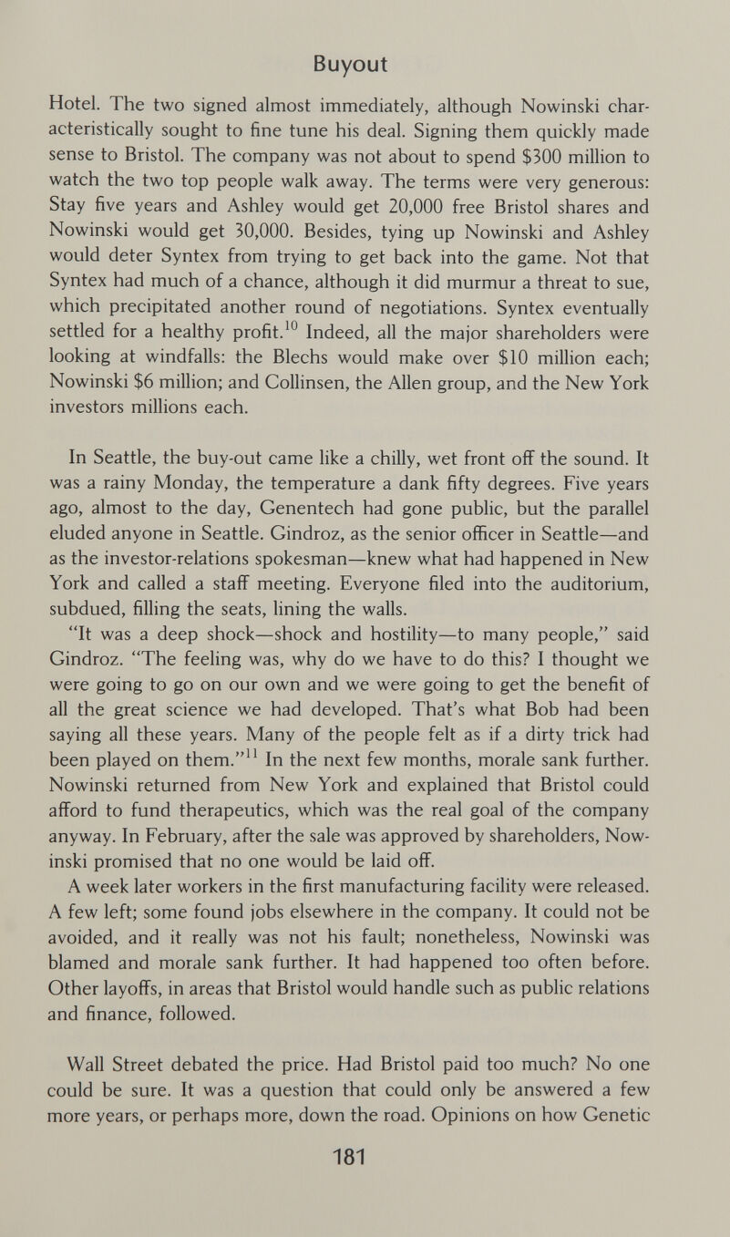 Buyout Hotel. The two signed almost immediately, although Nowinski char¬ acteristically sought to fine tune his deal. Signing them quickly made sense to Bristol. The company was not about to spend $300 million to watch the two top people walk away. The terms were very generous; Stay five years and Ashley would get 20,000 free Bristol shares and Nowinski would get 30,000. Besides, tying up Nowinski and Ashley would deter Syntex from trying to get back into the game. Not that Syntex had much of a chance, although it did murmur a threat to sue, which precipitated another round of negotiations. Syntex eventually settled for a healthy profit.Indeed, all the major shareholders were looking at windfalls: the Blechs would make over $10 million each; Nowinski $6 million; and Collinsen, the Allen group, and the New York investors millions each. In Seattle, the buy-out came like a chilly, wet front off the sound. It was a rainy Monday, the temperature a dank fifty degrees. Five years ago, almost to the day, Genentech had gone public, but the parallel eluded anyone in Seattle. Gindroz, as the senior officer in Seattle—and as the investor-relations spokesman—knew what had happened in New York and called a staff meeting. Everyone filed into the auditorium, subdued, filling the seats, lining the walls. It was a deep shock—shock and hostility—to many people, said Gindroz. The feeling was, why do we have to do this? I thought we were going to go on our own and we were going to get the benefit of all the great science we had developed. That's what Bob had been saying all these years. Many of the people felt as if a dirty trick had been played on them.^^ In the next few months, morale sank further. Nowinski returned from New York and explained that Bristol could afford to fund therapeutics, which was the real goal of the company anyway. In February, after the sale was approved by shareholders, Now¬ inski promised that no one would be laid off. A week later workers in the first manufacturing facility were released. A few left; some found jobs elsewhere in the company. It could not be avoided, and it really was not his fault; nonetheless, Nowinski was blamed and morale sank further. It had happened too often before. Other layoffs, in areas that Bristol would handle such as public relations and finance, followed. Wall Street debated the price. Had Bristol paid too much? No one could be sure. It was a question that could only be answered a few more years, or perhaps more, down the road. Opinions on how Genetic 181