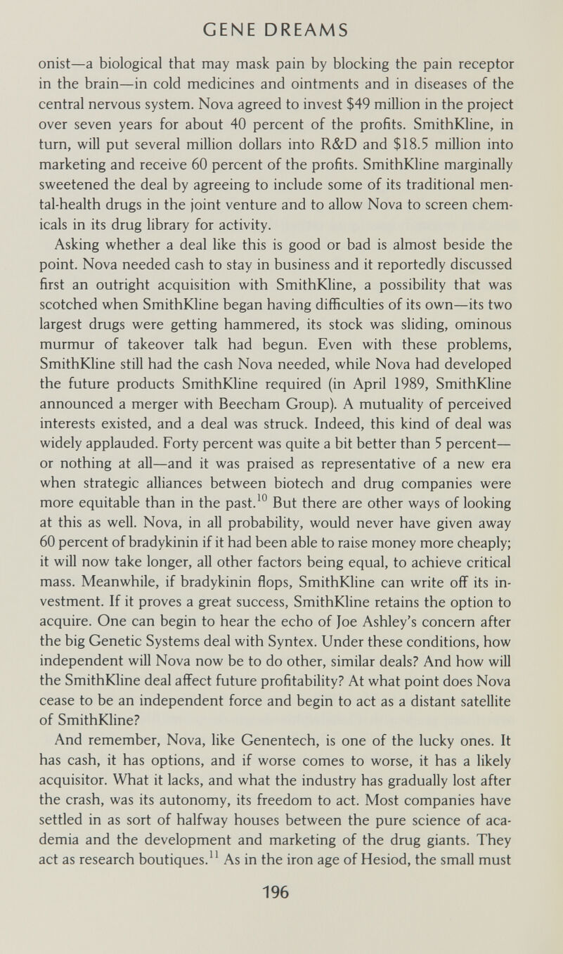 GENE DREAMS onist—a biological that may mask pain by blocking the pain receptor in the brain—in cold medicines and ointments and in diseases of the central nervous system. Nova agreed to invest $49 million in the project over seven years for about 40 percent of the profits. SmithKline, in turn, will put several million dollars into R&D and $18.5 million into marketing and receive 60 percent of the profits. SmithKline marginally sweetened the deal by agreeing to include some of its traditional men¬ tal-health drugs in the joint venture and to allow Nova to screen chem¬ icals in its drug library for activity. Asking whether a deal like this is good or bad is almost beside the point. Nova needed cash to stay in business and it reportedly discussed first an outright acquisition with SmithKline, a possibility that was scotched when SmithKline began having difficulties of its own—its two largest drugs were getting hammered, its stock was sliding, ominous murmur of takeover talk had begun. Even with these problems, SmithKline still had the cash Nova needed, while Nova had developed the future products SmithKline required (in April 1989, SmithKline announced a merger with Beecham Group). A mutuality of perceived interests existed, and a deal was struck. Indeed, this kind of deal was widely applauded. Forty percent was quite a bit better than 5 percent— or nothing at all—and it was praised as representative of a new era when strategic alliances between biotech and drug companies were more equitable than in the past.^° But there are other ways of looking at this as well. Nova, in all probability, would never have given away 60 percent of bradykinin if it had been able to raise money more cheaply; it will now take longer, all other factors being equal, to achieve critical mass. Meanwhile, if bradykinin flops, SmithKline can write off its in¬ vestment. If it proves a great success, SmithKline retains the option to acquire. One can begin to hear the echo of Joe Ashley's concern after the big Genetic Systems deal with Syntex. Under these conditions, how independent will Nova now be to do other, similar deals? And how will the SmithKline deal affect future profitability? At what point does Nova cease to be an independent force and begin to act as a distant satellite of SmithKline? And remember. Nova, like Genentech, is one of the lucky ones. It has cash, it has options, and if worse comes to worse, it has a likely acquisitor. What it lacks, and what the industry has gradually lost after the crash, was its autonomy, its freedom to act. Most companies have settled in as sort of halfway houses between the pure science of aca¬ demia and the development and marketing of the drug giants. They act as research boutiques.As in the iron age of Hesiod, the small must 196
