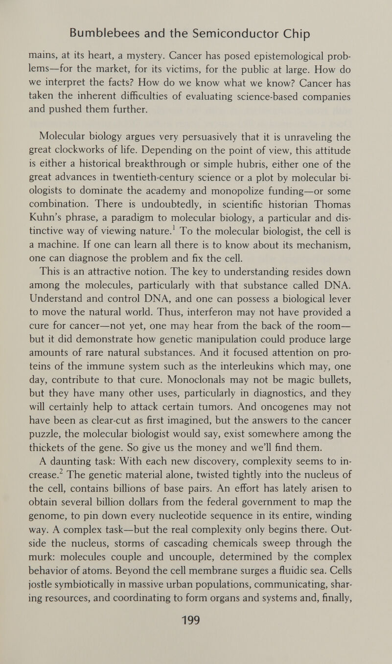 Bumblebees and the Semiconductor Chip mains, at its heart, a mystery. Cancer has posed epistemologica! prob¬ lems—for the market, for its victims, for the public at large. How do we interpret the facts? How do we know what we know? Cancer has taken the inherent difficulties of evaluating science-based companies and pushed them further. Molecular biology argues very persuasively that it is unraveling the great clockworks of life. Depending on the point of view, this attitude is either a historical breakthrough or simple hubris, either one of the great advances in twentieth-century science or a plot by molecular bi¬ ologists to dominate the academy and monopolize funding—or some combination. There is undoubtedly, in scientific historian Thomas Kuhn's phrase, a paradigm to molecular biology, a particular and dis¬ tinctive way of viewing nature.^ To the molecular biologist, the cell is a machine. If one can learn all there is to know about its mechanism, one can diagnose the problem and fix the cell. This is an attractive notion. The key to understanding resides down among the molecules, particularly with that substance called DNA. Understand and control DNA, and one can possess a biological lever to move the natural world. Thus, interferon may not have provided a cure for cancer—not yet, one may hear from the back of the room— but it did demonstrate how genetic manipulation could produce large amounts of rare natural substances. And it focused attention on pro¬ teins of the immune system such as the interleukins which may, one day, contribute to that cure. Monoclonals may not be magic bullets, but they have many other uses, particularly in diagnostics, and they will certainly help to attack certain tumors. And oncogenes may not have been as clear-cut as first imagined, but the answers to the cancer puzzle, the molecular biologist would say, exist somewhere among the thickets of the gene. So give us the money and we'll find them. A daunting task: With each new discovery, complexity seems to in¬ crease.^ The genetic material alone, twisted tightly into the nucleus of the cell, contains billions of base pairs. An effort has lately arisen to obtain several billion dollars from the federal government to map the genome, to pin down every nucleotide sequence in its entire, winding way. A complex task—but the real complexity only begins there. Out¬ side the nucleus, storms of cascading chemicals sweep through the murk: molecules couple and uncouple, determined by the complex behavior of atoms. Beyond the cell membrane surges a fluidic sea. Cells jostle symbiotically in massive urban populations, communicating, shar¬ ing resources, and coordinating to form organs and systems and, finally, 199