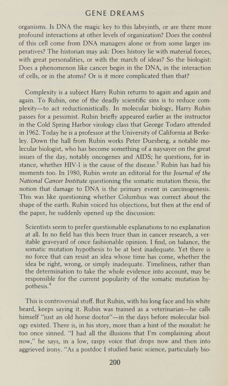 GENE DREAMS organisms. Is DNA the magic key to this labryinth, or are there more profound interactions at other levels of organization? Does the control of this cell come from DNA managers alone or from some larger im¬ peratives? The historian may ask: Does history lie with material forces, with great personalities, or with the march of ideas? So the biologist: Does a phenomenon like cancer begin in the DNA, in the interaction of cells, or in the atoms? Or is it more complicated than that? Complexity is a subject Harry Rubin returns to again and again and again. To Rubin, one of the deadly scientific sins is to reduce com¬ plexity—to act reductionistically. In molecular biology, Harry Rubin passes for a pessimist. Rubin briefly appeared earlier as the instructor in the Cold Spring Harbor virology class that George Todaro attended in 1962. Today he is a professor at the University of California at Berke¬ ley. Down the hall from Rubin works Peter Duesberg, a notable mo¬ lecular biologist, who has become something of a naysayer on the great issues of the day, notably oncogenes and AIDS; he questions, for in¬ stance, whether HIV-1 is the cause of the disease.^ Rubin has had his moments too. In 1980, Rubin wrote an editorial for the Journal of the National Cancer Institute questioning the somatic mutation thesis, the notion that damage to DNA is the primary event in carcinogenesis. This was like questioning whether Columbus was correct about the shape of the earth. Rubin voiced his objections, but then at the end of the paper, he suddenly opened up the discussion: Scientists seem to prefer questionable explanations to no explanation at all. In no field has this been truer than in cancer research, a ver¬ itable graveyard of once fashionable opinion. I find, on balance, the somatic mutation hypothesis to be at best inadequate. Yet there is no force that can resist an idea whose time has come, whether the idea be right, wrong, or simply inadequate. Timeliness, rather than the determination to take the whole evidence into account, may be responsible for the current popularity of the somatic mutation hy¬ pothesis.'^ This is controversial stuff. But Rubin, with his long face and his white beard, keeps saying it. Rubin was trained as a veterinarian—he calls himself just an old horse doctor—in the days before molecular biol¬ ogy existed. There is, in his story, more than a hint of the moralist: he too once sinned. I had all the illusions that I'm complaining about now, he says, in a low, raspy voice that drops now and then into aggrieved irony. As a postdoc I studied basic science, particularly bio- 200