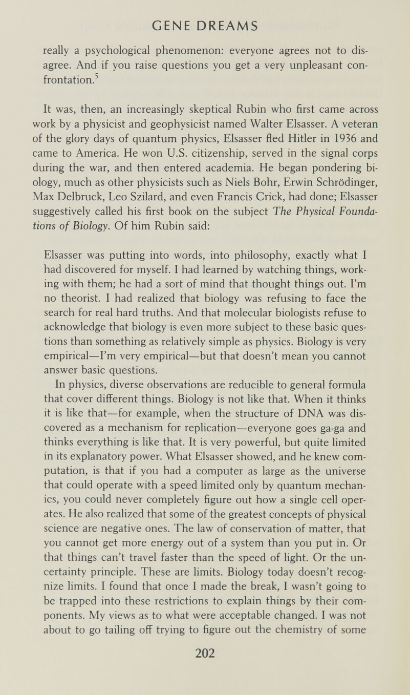 GENE DREAMS really a psychological phenomenon: everyone agrees not to dis¬ agree. And if you raise questions you get a very unpleasant con¬ frontation.^ It was, then, an increasingly skeptical Rubin who first came across work by a physicist and geophysicist named Walter Elsasser. A veteran of the glory days of quantum physics. Elsasser fled Hitler in 1936 and came to America. He won U.S. citizenship, served in the signal corps during the war, and then entered academia. He began pondering bi¬ ology, much as other physicists such as Niels Bohr, Erwin Schrödinger, Max Delbrück, Leo Szilard, and even Francis Crick, had done; Elsasser suggestively called his first book on the subject The Physical Founda¬ tions of Biology. Of him Rubin said: Elsasser was putting into words, into philosophy, exactly what I had discovered for myself. I had learned by watching things, work¬ ing with them; he had a sort of mind that thought things out. I'm no theorist. I had realized that biology was refusing to face the search for real hard truths. And that molecular biologists refuse to acknowledge that biology is even more subject to these basic ques¬ tions than something as relatively simple as physics. Biology is very empirical—I'm very empirical—but that doesn't mean you cannot answer basic questions. In physics, diverse observations are reducible to general formula that cover different things. Biology is not like that. When it thinks it is like that—for example, when the structure of DNA was dis¬ covered as a mechanism for replication—everyone goes ga-ga and thinks everything is like that. It is very powerful, but quite limited in its explanatory power. What Elsasser showed, and he knew com¬ putation, is that if you had a computer as large as the universe that could operate with a speed limited only by quantum mechan¬ ics, you could never completely figure out how a single cell oper¬ ates. He also realized that some of the greatest concepts of physical science are negative ones. The law of conservation of matter, that you cannot get more energy out of a system than you put in. Or that things can't travel faster than the speed of light. Or the un¬ certainty principle. These are limits. Biology today doesn't recog¬ nize limits. I found that once I made the break, I wasn't going to be trapped into these restrictions to explain things by their com¬ ponents. My views as to what were acceptable changed. I was not about to go tailing off trying to figure out the chemistry of some 202