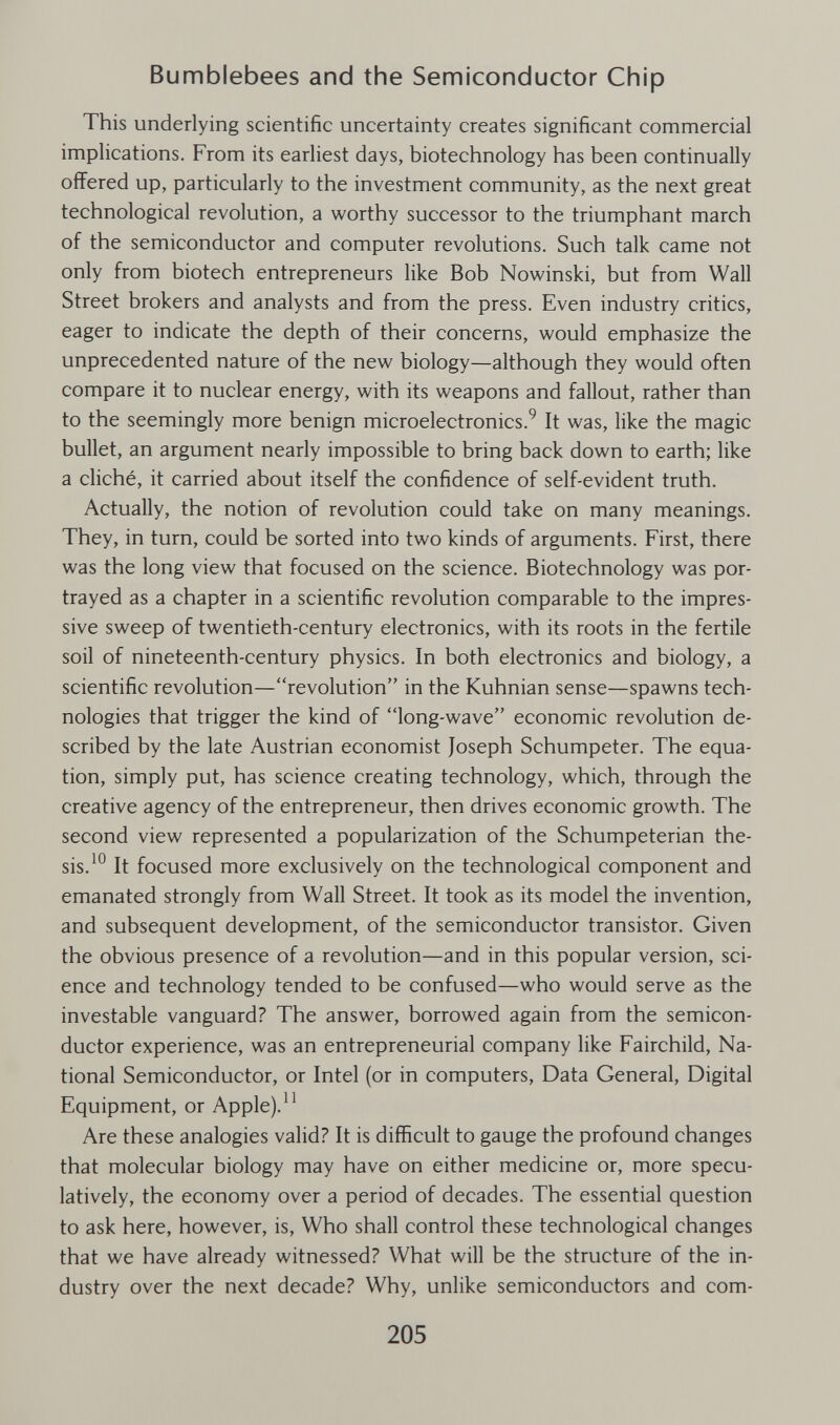 Bumblebees and the Semiconductor Chip This underlying scientific uncertainty creates significant commercial implications. From its earliest days, biotechnology has been continually offered up, particularly to the investment community, as the next great technological revolution, a worthy successor to the triumphant march of the semiconductor and computer revolutions. Such talk came not only from biotech entrepreneurs like Bob Nowinski, but from Wall Street brokers and analysts and from the press. Even industry critics, eager to indicate the depth of their concerns, would emphasize the unprecedented nature of the new biology—although they would often compare it to nuclear energy, with its weapons and fallout, rather than to the seemingly more benign microelectronics.^ It was, like the magic bullet, an argument nearly impossible to bring back down to earth; like a cliché, it carried about itself the confidence of self-evident truth. Actually, the notion of revolution could take on many meanings. They, in turn, could be sorted into two kinds of arguments. First, there was the long view that focused on the science. Biotechnology was por¬ trayed as a chapter in a scientific revolution comparable to the impres¬ sive sweep of twentieth-century electronics, with its roots in the fertile soil of nineteenth-century physics. In both electronics and biology, a scientific revolution—revolution in the Kuhnian sense—spawns tech¬ nologies that trigger the kind of long-wave economic revolution de¬ scribed by the late Austrian economist Joseph Schumpeter. The equa¬ tion, simply put, has science creating technology, which, through the creative agency of the entrepreneur, then drives economic growth. The second view represented a popularization of the Schumpeterian the¬ sis.It focused more exclusively on the technological component and emanated strongly from Wall Street. It took as its model the invention, and subsequent development, of the semiconductor transistor. Given the obvious presence of a revolution—and in this popular version, sci¬ ence and technology tended to be confused—who would serve as the investable vanguard? The answer, borrowed again from the semicon¬ ductor experience, was an entrepreneurial company like Fairchild, Na¬ tional Semiconductor, or Intel (or in computers. Data General, Digital Equipment, or Apple).^^ Are these analogies valid? It is difficult to gauge the profound changes that molecular biology may have on either medicine or, more specu¬ latively, the economy over a period of decades. The essential question to ask here, however, is, Who shall control these technological changes that we have already witnessed? What will be the structure of the in¬ dustry over the next decade? Why, unlike semiconductors and com- 205