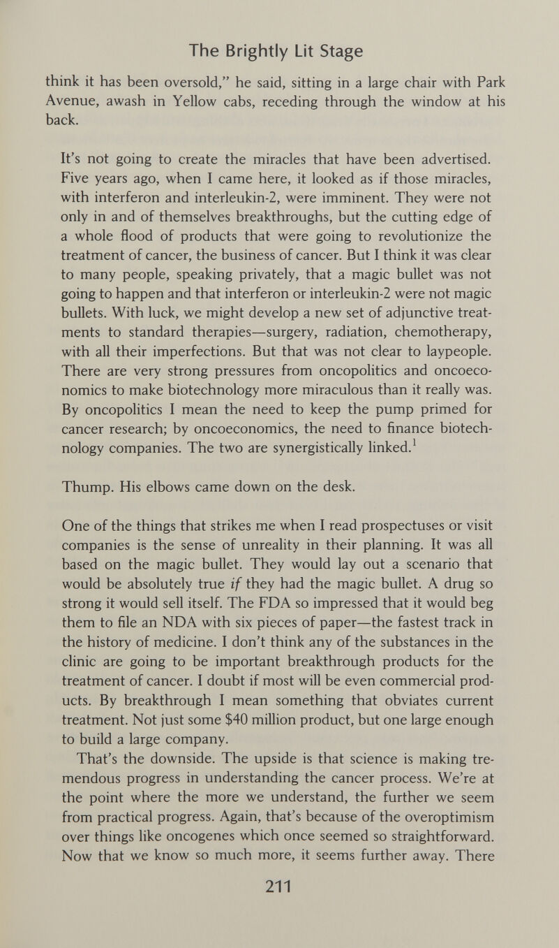 The Brightly Lit Stage think it has been oversold, he said, sitting in a large chair with Park Avenue, awash in Yellow cabs, receding through the window at his back. It's not going to create the miracles that have been advertised. Five years ago, when I came here, it looked as if those miracles, with interferon and interleukin-2, were imminent. They were not only in and of themselves breakthroughs, but the cutting edge of a whole flood of products that were going to revolutionize the treatment of cancer, the business of cancer. But I think it was clear to many people, speaking privately, that a magic bullet was not going to happen and that interferon or interleukin-2 were not magic bullets. With luck, we might develop a new set of adjunctive treat¬ ments to standard therapies—surgery, radiation, chemotherapy, with all their imperfections. But that was not clear to laypeople. There are very strong pressures from oncopolitics and oncoeco- nomics to make biotechnology more miraculous than it really was. By oncopolitics I mean the need to keep the pump primed for cancer research; by oncoeconomics, the need to finance biotech¬ nology companies. The two are synergistically linked.^ Thump. His elbows came down on the desk. One of the things that strikes me when I read prospectuses or visit companies is the sense of unreality in their planning. It was all based on the magic bullet. They would lay out a scenario that would be absolutely true if they had the magic bullet. A drug so strong it would sell itself. The FDA so impressed that it would beg them to file an NDA with six pieces of paper—the fastest track in the history of medicine. I don't think any of the substances in the clinic are going to be important breakthrough products for the treatment of cancer. I doubt if most will be even commercial prod¬ ucts. By breakthrough I mean something that obviates current treatment. Not just some $40 million product, but one large enough to build a large company. That's the downside. The upside is that science is making tre¬ mendous progress in understanding the cancer process. We're at the point where the more we understand, the further we seem from practical progress. Again, that's because of the overoptimism over things like oncogenes which once seemed so straightforward. Now that we know so much more, it seems further away. There 211