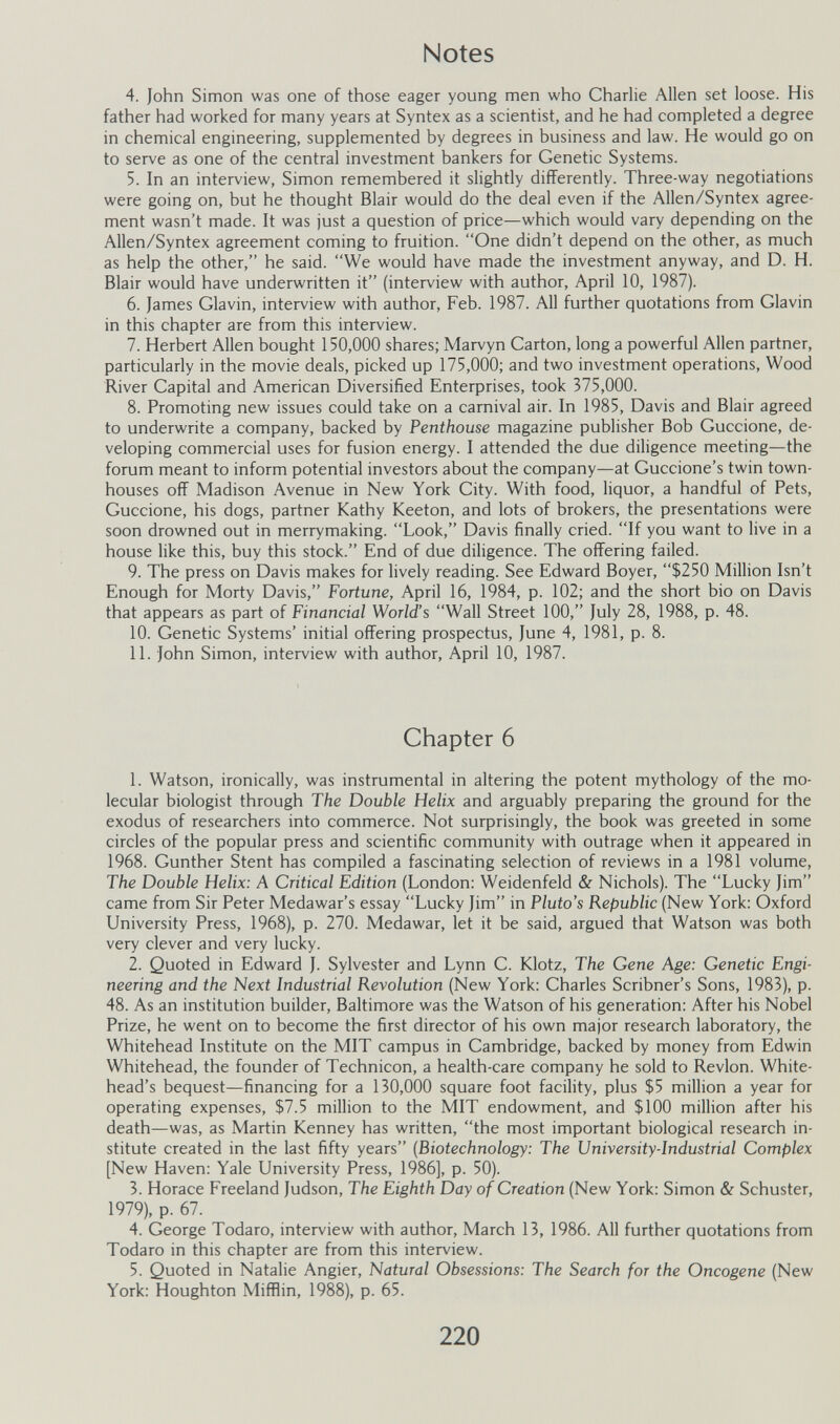 Notes 4. John Simon was one of those eager young men who Charlie Allen set loose. His father had worked for many years at Syntex as a scientist, and he had completed a degree in chemical engineering, supplemented by degrees in business and law. He would go on to serve as one of the central investment bankers for Genetic Systems. 5. In an interview, Simon remembered it slightly differently. Three-way negotiations were going on, but he thought Blair would do the deal even if the Allen/Syntex agree¬ ment wasn't made. It was just a question of price—which would vary depending on the Allen/Syntex agreement coming to fruition. One didn't depend on the other, as much as help the other, he said. We would have made the investment anyway, and D. H. Blair would have underwritten it (interview with author, April 10, 1987). 6. James Glavin, interview with author, Feb. 1987. All further quotations from Glavin in this chapter are from this interview. 7. Herbert Allen bought 150,000 shares; Marvyn Carton, long a powerful Allen partner, particularly in the movie deals, picked up 175,000; and two investment operations. Wood River Capital and American Diversified Enterprises, took 375,000. 8. Promoting new issues could take on a carnival air. In 1985, Davis and Blair agreed to underwrite a company, backed by Penthouse magazine publisher Bob Guccione, de¬ veloping commercial uses for fusion energy. I attended the due diligence meeting—the forum meant to inform potential investors about the company—at Guccione's twin town- houses off Madison Avenue in New York City. With food, liquor, a handful of Pets, Guccione, his dogs, partner Kathy Keeton, and lots of brokers, the presentations were soon drowned out in merrymaking. Look, Davis finally cried. If you want to live in a house like this, buy this stock. End of due diligence. The offering failed. 9. The press on Davis makes for lively reading. See Edward Boyer, $250 Million Isn't Enough for Morty Davis, Fortune, April 16, 1984, p. 102; and the short bio on Davis that appears as part of Financial World's Wall Street 100, July 28, 1988, p. 48. 10. Genetic Systems' initial offering prospectus, June 4, 1981, p. 8. 11. John Simon, interview with author, April 10, 1987. Chapter 6 1. Watson, ironically, was instrumental in altering the potent mythology of the mo¬ lecular biologist through The Double Helix and arguably preparing the ground for the exodus of researchers into commerce. Not surprisingly, the book was greeted in some circles of the popular press and scientific community with outrage when it appeared in 1968. Gunther Stent has compiled a fascinating selection of reviews in a 1981 volume, The Double Helix: A Critical Edition (London: Weidenfeld & Nichols). The Lucky Jim came from Sir Peter Medawar's essay Lucky Jim in Pluto's Republic (New York: Oxford University Press, 1968), p. 270. Medawar, let it be said, argued that Watson was both very clever and very lucky. 2. Quoted in Edward J. Sylvester and Lynn C. Klotz, The Gene Age: Genetic Engi¬ neering and the Next Industrial Revolution (New York: Charles Scribner's Sons, 1983), p. 48. As an institution builder, Baltimore was the Watson of his generation: After his Nobel Prize, he went on to become the first director of his own major research laboratory, the Whitehead Institute on the MIT campus in Cambridge, backed by money from Edwin Whitehead, the founder of Technicon, a health-care company he sold to Revlon. White¬ head's bequest—financing for a 130,000 square foot facility, plus $5 million a year for operating expenses, $7.5 million to the MIT endowment, and $100 million after his death—was, as Martin Kenney has written, the most important biological research in¬ stitute created in the last fifty years {Biotechnology: The University-Industrial Complex [New Haven: Yale University Press, 1986], p. 50). 3. Horace Freeland Judson, The Eighth Day of Creation (New York: Simon & Schuster, 1979), p. 67. 4. George Todaro, interview with author, March 13, 1986. All further quotations from Todaro in this chapter are from this interview. 5. Quoted in Natalie Angier, Natural Obsessions: The Search for the Oncogene (New York; Houghton Mifflin, 1988), p. 65. 220