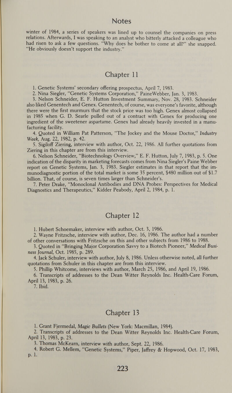 Notes winter of 1984, a series of speakers was lined up to counsel the companies on press relations. Afterwards, I was speaking to an analyst who bitterly attacked a colleague who had risen to ask a few questions. Why does he bother to come at all? she snapped. He obviously doesn't support the industry. Chapter 11 1. Genetic Systems' secondary offering prospectus, April 7, 1983. 2. Nina Siegler, Genetic Systems Corporation, PaineWebber, Jan. 3, 1983. 3. Nelson Schneider, E. F. Hutton Investment Summary, Nov. 28, 1983. Schneider also liked Genentech and Genex. Genentech, of course, was everyone's favorite, although there were the first murmurs that the stock price was too high. Genex almost collapsed in 1985 when G. D. Searle pulled out of a contract with Genex for producing one ingredient of the sweetener aspartame. Genex had already heavily invested in a manu¬ facturing facility. 4. Quoted in William Pat Patterson, The Jockey and the Mouse Doctor, Industry Week, Aug. 22, 1982, p. 42. 5. SigilofF Ziering, interview with author, Oct. 22, 1986. All further quotations from Ziering in this chapter are from this interview. 6. Nelson Schneider, Biotechnology Overview, E. F. Hutton, July 7, 1983, p. 5. One indication of the disparity in marketing forecasts comes from Nina Siegler's Paine Webber report on Genetic Systems, Jan. 3, 1983. Siegler estimates in that report that the im- munodiagnostic portion of the total market is some 35 percent, $480 million out of $1.7 billion. That, of course, is seven times larger than Schneider's. 7. Peter Drake, Monoclonal Antibodies and DNA Probes: Perspectives for Medical Diagnostics and Therapeutics, Kidder Peabody, April 2, 1984, p. 1. Chapter 12 1. Hubert Schoemaker, interview with author, Oct. 3, 1986. 2. Wayne Fritzsche, interview with author, Dec. 16, 1986. The author had a number of other conversations with Fritzsche on this and other subjects from 1986 to 1988. 3. Quoted in Bringing Major Corporation Savvy to a Biotech Pioneer, Medical Busi¬ ness Journal, Oct. 1985, p. 289. 4. Jack Schüler, interview with author, July 8, 1986. Unless otherwise noted, all further quotations from Schüler in this chapter are from this interview. 5. Phillip Whitcome, interviews with author, March 25, 1986, and April 19, 1986. 6. Transcripts of addresses to the Dean Witter Reynolds Inc. Health-Care Forum, April 13, 1983, p. 26. 7. Ibid. Chapter 13 1. Grant Fjermedal, Magic Bullets (New York: Macmillan, 1984). 2. Transcripts of addresses to the Dean Witter Reynolds Inc. Health-Care Forum, April 13, 1983, p. 23. 3. Thomas McKearn, interview with author, Sept. 22, 1986. 4. Robert G. Mellem, Genetic Systems, Piper, JafFrey & Hopwood, Oct. 17, 1983, p. 1. 223