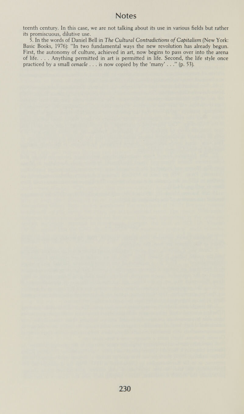 Notes teenth century. In this case, we are not talking about its use in various fields but rather its promiscuous, dilutive use. 5. In the words of Daniel Bell in The Cultural Contradictions of Capitalism (New York: Basic Books, 1976): In two fundamental ways the new revolution has already begun. First, the autonomy of culture, achieved in art, now begins to pass over into the arena of life. . . . Anything permitted in art is permitted in life. Second, the life style once practiced by a small cenacle ... is now copied by the 'many' . . (p. 53). 230