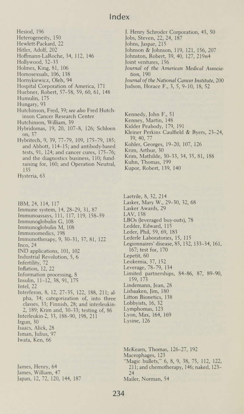 Index Hesiod, 196 Heterogeneity, 150 Hewlett-Packard, 22 Hitler, Adolf, 202 HofFmann-LaRoche, 34, 112, 146 Hollywood, 32-33 Holmes, King, 81, 106 Homosexuals, 106, 138 Hornykiewicz, Oleh, 94 Hospital Corporation of America, 171 Huebner, Robert, 57-58, 59, 60, 61, 148 Humulin, 175 Hungary, 93 Hutchinson, Fred, 39; see also Fred Hutch¬ inson Cancer Research Center Hutchinson, William, 39 Hybridomas, 19, 20, 107-8, 126; Schloen on, 37 Hybritech, 9, 39, 77-79, 109, 175-79, 185; and Abbott, 114-15; and antibody-based tests, 91, 124; and cancer cures, 175-76; and the diagnostics business, 110; fund- raising for, 160; and Operation Neutral, 135 Hysteria, 63 J. Henry Schroder Corporation, 43, 50 Jobs, Steven, 22, 24, 187 Johns, Jaspar, 215 Johnson & Johnson, 119, 121, 156, 207 Johnston, Robert, 39, 40, 127, 219n4 Joint ventures, 156 Journal of the American Medical Associa¬ tion, 190 Journal of the National Cancer Institute, 200 Judson, Horace F., 3, 5, 9-10, 18, 52 Kennedy, John F., 51 Kenney, Martin, 148 Kidder Peabody, 179, 191 Kleiner Perkins Caulfield & Byers, 23-24, 39, 40, 77 Kohler, Georges, 19-20, 107, 126 Krim, Arthur, 30 Krim, Mathilde, 30-33, 34, 35, 81, 188 Kuhn, Thomas, 199 Kupor, Robert, 139, 140 IBM, 24, 114, 117 Immune system, 14, 28-29, 31, 87 Immunoassays, 111, 117, 119, 158-59 Immunoglobulin G, 108 Immunoglobulin M, 108 Immunomedics, 198 Immunotherapy, 9, 30-31, 37, 81, 122 Inco, 24 IND applications, 101, 102 Industrial Revolution, 5, 6 Infertility, 72 Inflation, 12, 22 Information processing, 8 Insulin, 11-12, 38, 91, 175 Intel, 22 Interferon, 8, 12, 27-35, 122, 188, 211; al¬ pha, 34; categorization of, into three classes, 33; Finnish, 28; and interleukin- 2, 189; Krim and, 30-33; testing of, 86 Interleukin-2, 33, 188-90, 198, 211 Irgun, 30 Isaacs, Alick, 28 Isman, Julius, 97 Iwata, Ken, 66 Laetrile, 8, 32, 214 Lasker, Mary W., 29-30, 32, 68 Lasker Awards, 29 LAV, 138 LBOs (leveraged buy-outs), 78 Ledder, Edward, 115 Leder, Phil, 59, 69, 183 Lederle Laboratories, 15, 115 Legionnaires' disease, 85, 132, 133-34, 161, 167; test for, 170 Lepetit, 60 Leukemia, 37, 152 Leverage, 78-79, 134 Limited partnerships, 84-86, 87, 89-90, 159, 173 Lindemann, Jean, 28 Lisbaaken, Jim, 180 Litton Bionetics, 138 Lobbyists, 16, 32 Lymphomas, 123 Lyon, Max, 164, 169 Lysine, 126 McKearn, Thomas, 126-27, 192 Macrophages, 123 Magic bullets, 6, 8, 9, 38, 75, 112, 122, 211; and chemotherapy, 146; naked, 123- 24 ailer, Norman, 54 James, Henry, 64 James, William, 47 Japan, 12, 72, 120, 144, 187 M, 234