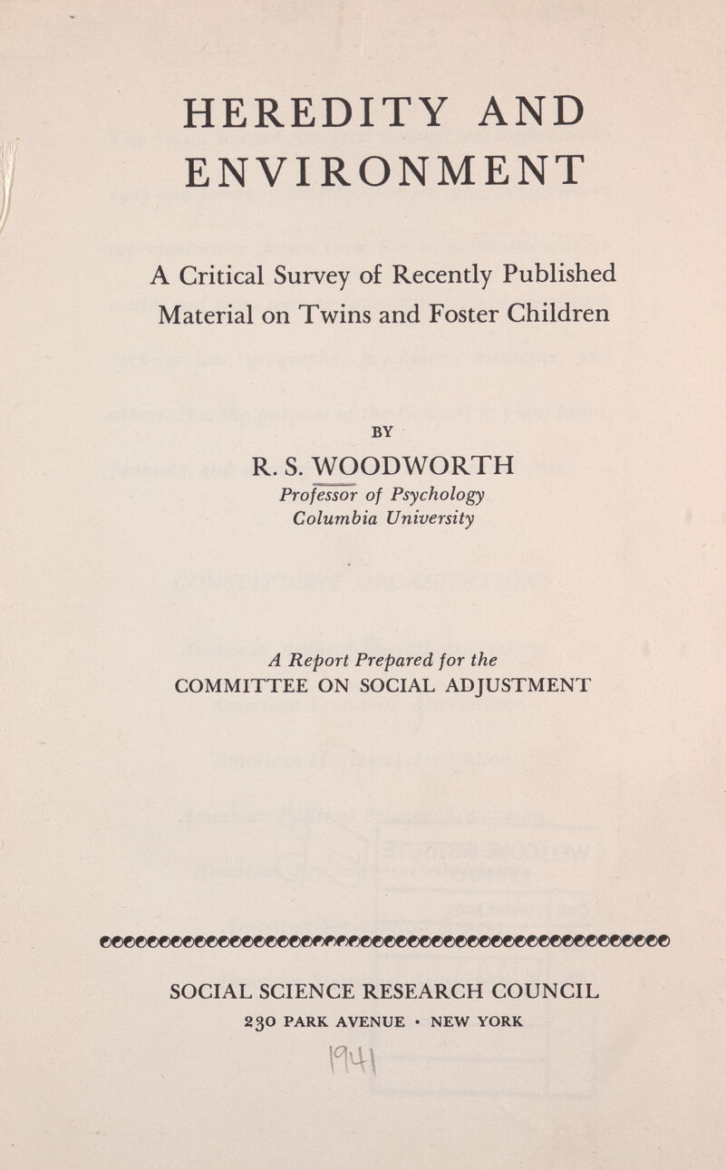 HEREDITY AND ENVIRONMENT A Critical Survey of Recently Published Material on Twins and Foster Children by R. S. WOODWORTH Professor of Psychology Columbia University A Report Prepared for the COMMITTEE ON SOCIAL ADJUSTMENT ©©©©©©©©©©©©©©©©©ce##)«©©©©©©©©©©©©©©©©©©©©©©©©©© SOCIAL SCIENCE RESEARCH COUNCIL 23o park avenue • new york m\