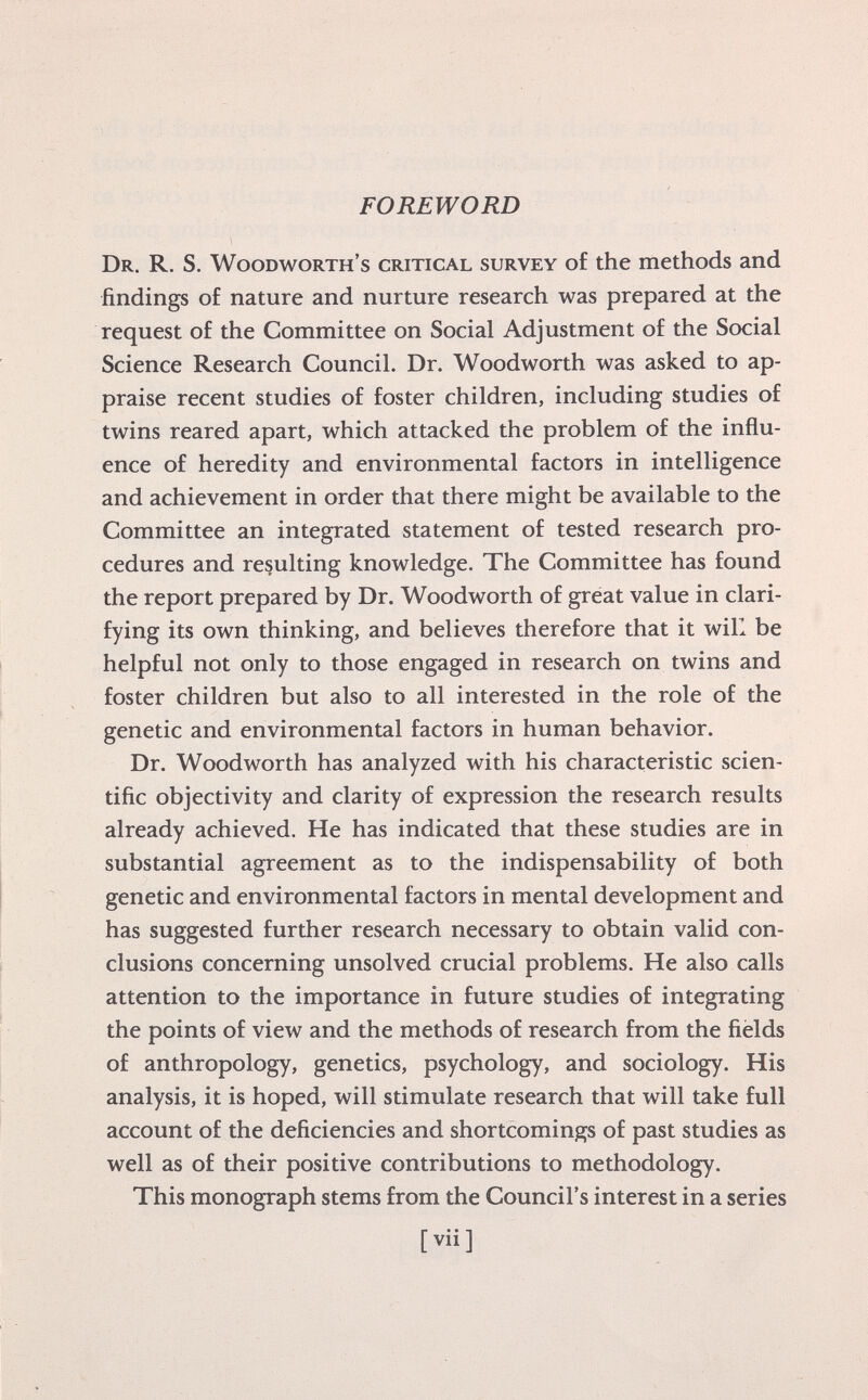 FOREWORD Dr. R. S. Woodworth's critical survey of the methods and findings of nature and nurture research was prepared at the request of the Committee on Social Adjustment of the Social Science Research Council. Dr. Woodworth was asked to ap praise recent studies of foster children, including studies of twins reared apart, which attacked the problem of the influ ence of heredity and environmental factors in intelligence and achievement in order that there might be available to the Committee an integrated statement of tested research pro cedures and resulting knowledge. The Committee has found the report prepared by Dr. Woodworth of great value in clari fying its own thinking, and believes therefore that it will be helpful not only to those engaged in research on twins and foster children but also to all interested in the role of the genetic and environmental factors in human behavior. Dr. Woodworth has analyzed with his characteristic scien tific objectivity and clarity of expression the research results already achieved. He has indicated that these studies are in substantial agreement as to the indispensability of both genetic and environmental factors in mental development and has suggested further research necessary to obtain valid con clusions concerning unsolved crucial problems. He also calls attention to the importance in future studies of integrating the points of view and the methods of research from the fields of anthropology, genetics, psychology, and sociology. His analysis, it is hoped, will stimulate research that will take full account of the deficiencies and shortcomings of past studies as well as of their positive contributions to methodology. This monograph stems from the Council's interest in a series